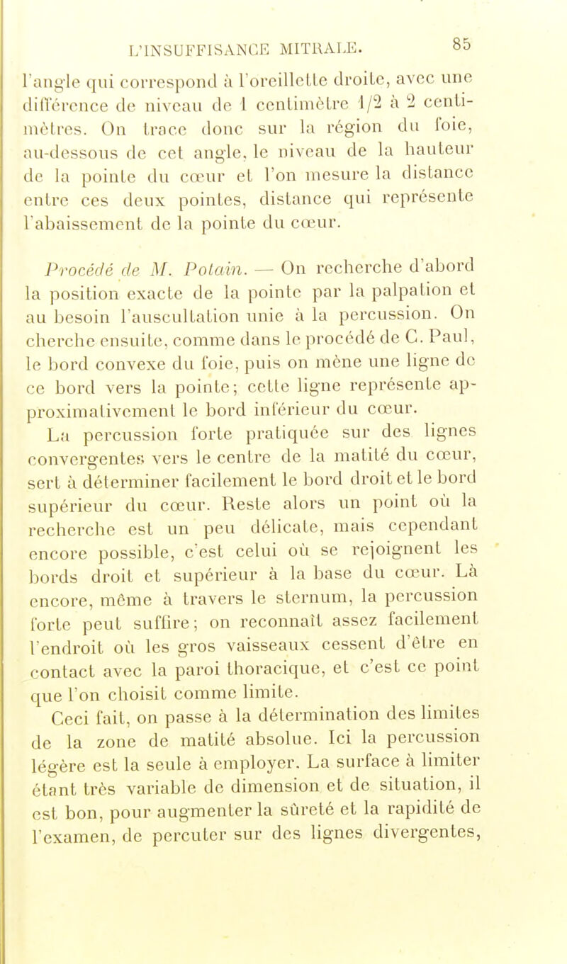 l'angle qui corrcspontl à roreillcLle droite, avec une diflerence de niveau de 1 cenlimôlre 1/2 à 2 centi- mètres. On trace donc sur la région du foie, au-dessous de cet angle, le niveau de la hauteur de la pointe du cœur et l'on mesure la distance entre ces deux pointes, distance qui représente l'abaissement de la pointe du coeur. Procédé de M. Potain. — On recherche d'abord la position exacte de la pointe par la palpation et au besoin l'auscultation unie à la percussion. On cherche ensuite, comme dans le procédé de G. Paul, le bord convexe du foie, puis on mène une ligne de ce bord vers la pointe; cette ligne représente ap- proximativement le bord inférieur du cœur. La percussion forte pratiquée sur des lignes convergentes vers le centre de la matité du cœur, sert à déterminer facilement le bord droit et le bord supérieur du cœur. Reste alors un point où la recherche est un peu délicate, mais cependant encore possible, c'est celui où se rejoignent les bords droit et supérieur à la base du canir. Là encore, même à travers le sternum, la percussion forte peut suffire; on reconnaît assez facilement l'endroit où les gros vaisseaux cessent d'être en contact avec la paroi thoracique, et c'est ce point que l'on choisit comme limite. Ceci fait, on passe à la détermination des limites de la zone de matité absolue. Ici la percussion légère est la seule à employer. La surface à limiter étant très variable de dimension et de situation, il est bon, pour augmenter la sûreté et la rapidité de l'examen, de percuter sur des lignes divergentes,