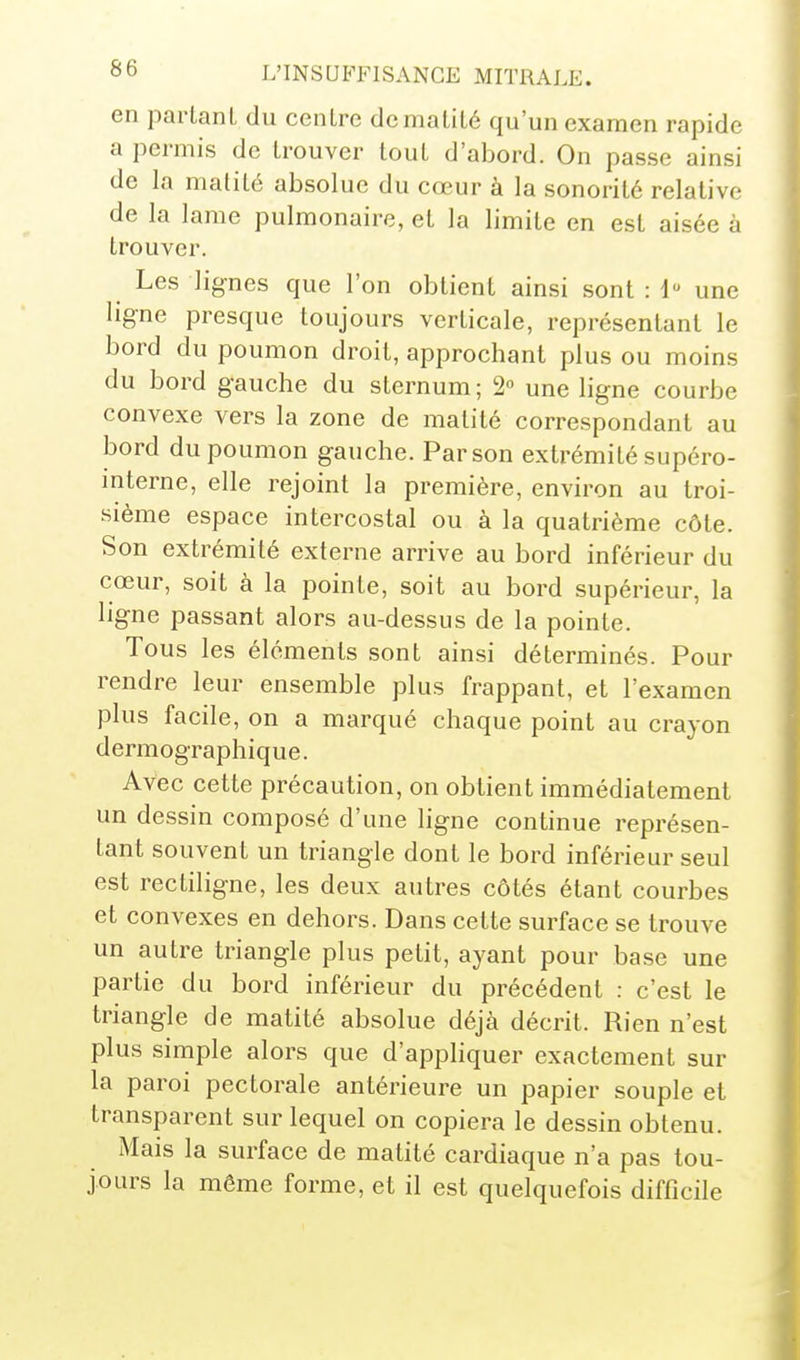 en partant du centre dematité qu'un examen rapide a permis de trouver tout d'abord. On passe ainsi de la matité absolue du cœur à la sonorité relative de la lame pulmonaire, et la limite en est aisée à trouver. Les lignes que l'on obtient ainsi sont : i une ligne presque toujours verticale, représentant le bord du poumon droit, approchant plus ou moins du bord gauche du sternum ; 2 une ligne courbe convexe vers la zone de matité correspondant au bord du poumon gauche. Par son extrémité supéro- interne, elle rejoint la première, environ au troi- sième espace intercostal ou à la quatrième côte. Son extrémité externe arrive au bord inférieur du cœur, soit à la pointe, soit au bord supérieur, la ligne passant alors au-dessus de la pointe. Tous les éléments sont ainsi déterminés. Pour rendre leur ensemble plus frappant, et l'examen plus facile, on a marqué chaque point au crayon dermographique. Avec cette précaution, on obtient immédiatement un dessin composé d'une ligne continue représen- tant souvent un triangle dont le bord inférieur seul est rectiligne, les deux autres côtés étant courbes et convexes en dehors. Dans cette surface se trouve un autre triangle plus petit, ayant pour base une partie du bord inférieur du précédent : c'est le triangle de matité absolue déjà décrit. Rien n'est plus simple alors que d'appliquer exactement sur la paroi pectorale antérieure un papier souple et transparent sur lequel on copiera le dessin obtenu. Mais la surface de matité cardiaque n'a pas tou- jours la même forme, et il est quelquefois difficile