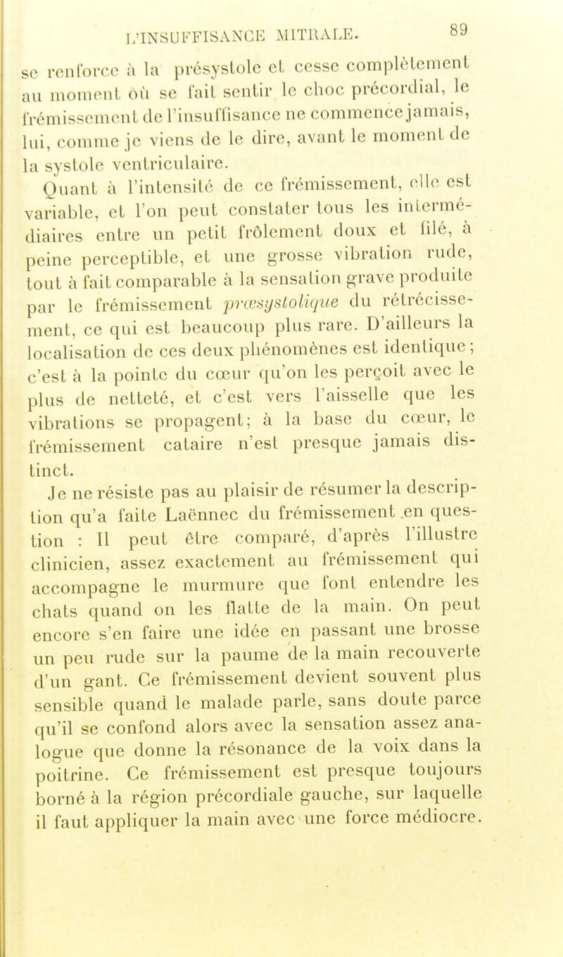 se renforce à la présystole et cesse complètement au moment où se lait sentir le choc précordial, le frémissement de l'insuffisance ne commence jamais, lui, comme je viens de le dire, avant le moment de la systole ventriculaire. Quant à l'intensité de ce frémissement, elle est variable, et l'on peut constater tous les intermé- diaires entre un petit frôlement doux et filé, à peine perceptible, et une grosse vibration rude, tout à fait comparable à la sensation grave produite par le frémissement prœsystolique du rétrécisse- ment, ce qui est beaucoup plus rare. D'ailleurs la localisation de ces deux phénomènes est identique ; c'est à la pointe du cœur qu'on les perçoit avec le plus de netteté, et c'est vers l'aisselle que les vibrations se propagent; à la base du cœur, le frémissement cataire n'est presque jamais dis- tinct. Je ne résiste pas au plaisir de résumer la descrip- tion qu'a faite Laënnec du frémissement .en ques- tion : Il peut être comparé, d'après l'illustre clinicien, assez exactement au frémissement qui accompagne le murmure que font entendre les chats quand on les flatte de la main. On peut encore s'en faire une idée en passant une brosse un peu rude sur la paume de la main recouverte d'un gant. Ce frémissement devient souvent plus sensible quand le malade parle, sans doute parce qu'il se confond alors avec la sensation assez ana- logue que donne la résonance de la voix dans la poitrine. Ce frémissement est presque toujours borné à la région précordiale gauche, sur laquelle il faut appliquer la main avec une force médiocre.