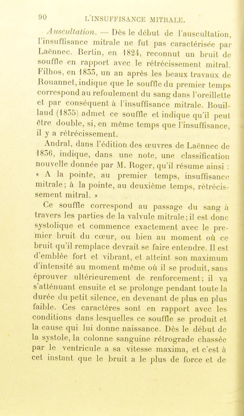 Auscullalion. — Dès le début de rauscullaLion, rinsufnsance milrale ne fut pas caractérisée par Lacnnec. Bertin, en 1824, reconnut un bruit de souffle en rapport avec le rétrécissement mitral. Filhos, en 18oo, un an après les beaux travaux de Rouannet, indique que le soufdcdu premier temps correspond au refoulement du sang dans l'oreillette et par conséquent à l'insuffisance mitrale. Bouil- laud (1855) admet ce soufHe et indique qu'il peut être double, si, en même temps que l'insuffisance, il y a rétrécissement. Andral, dans l'édition des œuvres de Laënnec de 1856, indique, dans une note, une classification nouvelle donnée par M. Roger, qu'il résume ainsi : « A la pointe, au premier temps, insuffisance mitrale; à la pointe, au deuxième temps, rétrécis- sement mitral. » Ce souffle correspond au passage du sang à travers les parties de la valvule mitrale;il est donc systolique et commence exactement avec le pre- mier bruit du cœur, ou bien au moment où ce bruit qu'il remplace devrait se faire entendre. Il est d'emblée fort et vibrant, et atteint son maximum d'intensité au moment même où il se produit, sans éprouver ultérieurement de renforcement; il va s'atténuant ensuite et se prolonge pendant toute la durée du petit silence, en devenant de plus en plus faible. Ces caractères sont en rapport avec les conditions dans lesquelles ce souffle se produit et la cause qui lui donne naissance. Dès le début de la systole, la colonne sanguine rétrograde chassée par le ventricule a sa vitesse maxima, et c'est à cet instant que le bruit a le plus de force et de