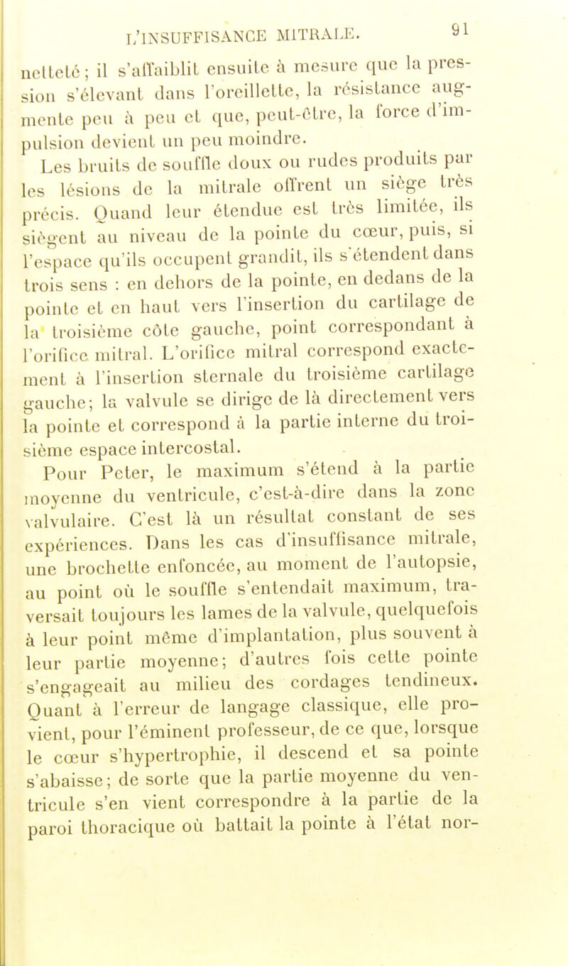 nellelc; il s'affaiblit ensuile à mesure que la pres- sion s'élevant dans l'oreillelle, la résistance aug- mente peu h peu et que, peut-être, la force d'im- pulsion devient un peu moindre. Les bruits de souffle doux ou rudes produits par les lésions de la mitrale offrent un siège très précis. Quand leur étendue est très limitée, ds siègent au niveau de la pointe du cœur, puis, si l'espace qu'ils occupent grandit, ils s'étendent dans trois sens : en dehors de la pointe, en dedans de la pointe et en haut vers l'insertion du cartilage de la troisième côte gauche, point correspondant à l'orifice mitral. L'orifice mitral correspond exacte- ment à l'insertion sternale du troisième cartilage gauche; la valvule se dirige de là directement vers la pointe et correspond à la partie interne du troi- sième espace intercostal. Pour Peter, le maximum s'étend à la partie moyenne du ventricule, c'est-à-dire dans la zone valvulaire. C'est là un résultat constant de ses expériences. Dans les cas d'insuffisance mitrale, une brochette enfoncée, au moment de l'autopsie, au point où le souffle s'entendait maximum, tra- versait toujours les lames de la valvule, quelquefois à leur point même d'implantation, plus souvent à leur partie moyenne; d'autres fois cette pointe s'engageait au milieu des cordages tendineux. Quant^ à l'erreur de langage classique, elle pro- vient, pour l'éminenl professeur, de ce que, lorsque le cœur s'hypertrophie, il descend et sa pointe s'abaisse; de sorte que la partie moyenne du ven- tricule s'en vient correspondre à la partie de la paroi thoracique où battait la pointe à l'état nor-