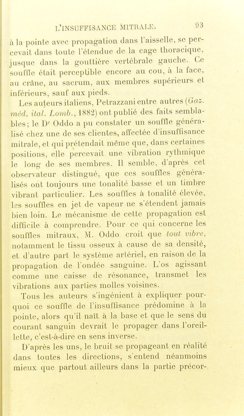 à la pointe avec propagation dans l'aisselle, se per- cevait dans toute l'étendue de la cage thoracique, jusque dans la gouttière vertébrale gauche. Ce soul'lle était percepLible encore au cou, à la face, au crâne, au sacrum, aux membres supérieurs et inférieurs, sauf aux pieds. Les auteurs italiens, Petrazzani entre autres (G«z. méd. itai. Lomb., 188^2) ont publié des faits sembla- bles; le D'- Oddo a pu constater un souffle généra- lisé chez une de ses clientes, affectée d'insuffisance mitrale, et qui prétendait même que, dans certaines positions, elle percevait une vibration rythmique le long de ses membres. Il semble, d'après cet observateur distingué, que ces souffles généra- lisés ont toujours une tonalité basse et un timbre vibrant particulier. Les souffles à tonalité élevée, les souffles en jet de vapeur ne s'étendent jamais bien loin. Le mécanisme de cette propagation est difficile à comprendre. Pour ce qui concerne les souffles mitraux, M. Oddo croit que tout vibre, notamment le tissu osseux à cause de sa densité, et d'autre part le système artériel, en raison de la propagation de l'ondée sanguine. L'os agissant comme une caisse de résonance, transmet les vibrations aux parties molles voisines. Tous les auteurs s'ingénient à expliquer pour- quoi ce souffle de l'insuffisance prédomine à la pointe, alors qu'il naît à la base et que le sens du courant sanguin devrait le propager dans l'oreil- lette, c'est-à-dire en sens inverse. D'après les uns, le bruit se propageant en réalité dans toutes les directions, s'entend néanmoins mieux que partout ailleurs dans la partie précor-