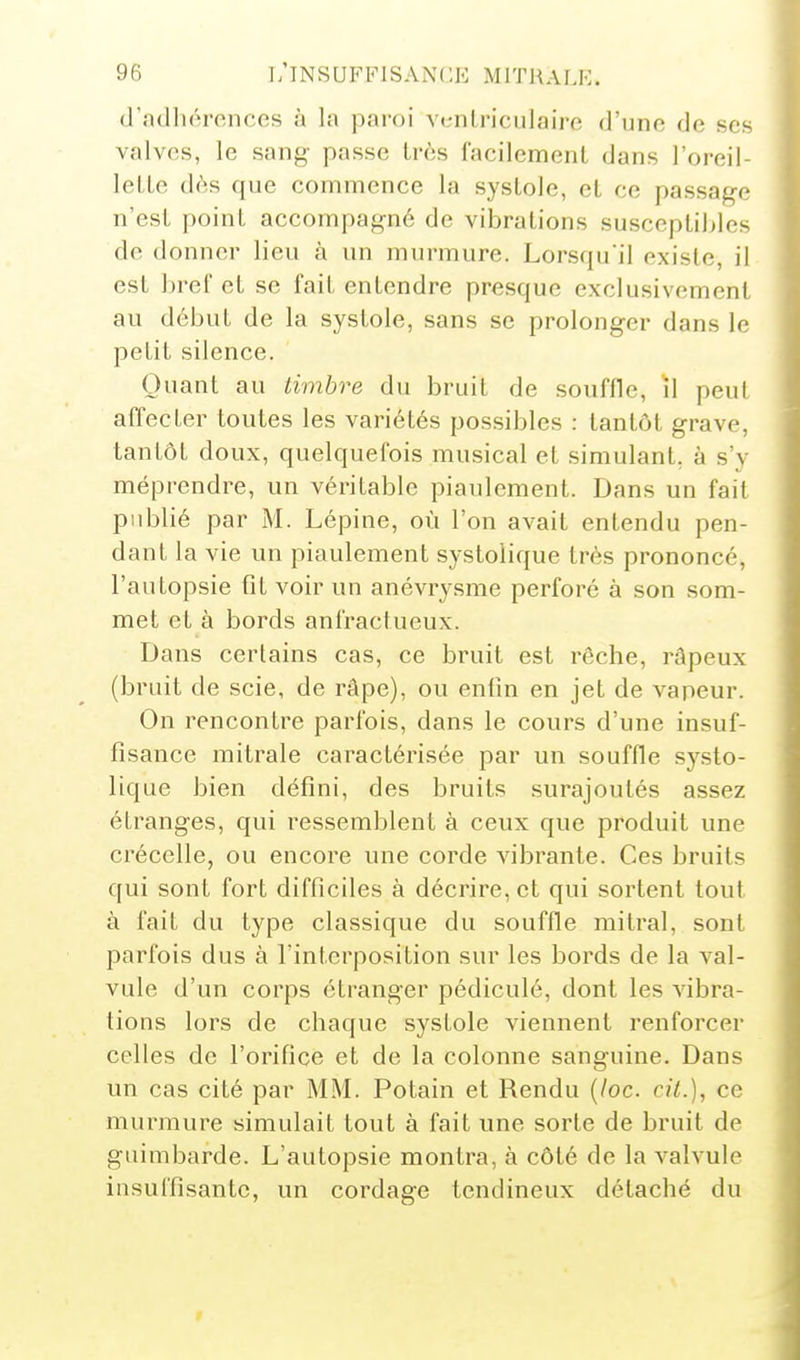 (l'adliéroncos à la paroi vt-nlriciilairo d'une de ses valves, le sang passe iràs facilemenl dans l'oreil- lelle dès que commence la systole, el ce passage n'est point accompagné de vibrations susceptibles de donner lieu à un murmure. Lorsqu'il existe, il est bref et se fait entendre presque exclusivement au début de la systole, sans se prolonger dans le petit silence. Quant au timbre du bruit de souffle, ïl peut affecter toutes les variétés possibles : tantôt grave, tantôt doux, quelquefois musical et simulant, à s'v méprendre, un véritable piaulement. Dans un fait publié par M. Lépine, où l'on avait entendu pen- dant la vie un piaulement systolique très prononcé, l'autopsie fit voir un anévrysme perforé à son som- met et à bords anfractueux. Dans certains cas, ce bruit est rêche, râpeux (bruit de scie, de râpe), ou entin en jet de vapeur. On rencontre parfois, dans le cours d'une insuf- fisance mitrale caractérisée par un souffle systo- lique bien défini, des bruits surajoutés assez étranges, qui i^essemblent à ceux que produit une crécelle, ou encore une corde vibrante. Ces bruits qui sont fort difficiles à décrire, et qui sortent tout à fait du type classique du souffle mitral, sont parfois dus à l'interposition sur les bords de la val- vule d'un corps étranger pédiculé, dont les vibra- tions lors de chaque systole viennent renforcer celles de l'orifice et de la colonne sanguine. Dans un cas cité par MM. Potain et Rendu (/oc. cit.), ce murmure simulait tout à fait une sorte de bruit de guimbarde. L'autopsie montra, à côté de la valvule insuffisante, un cordage tendineux détaché du