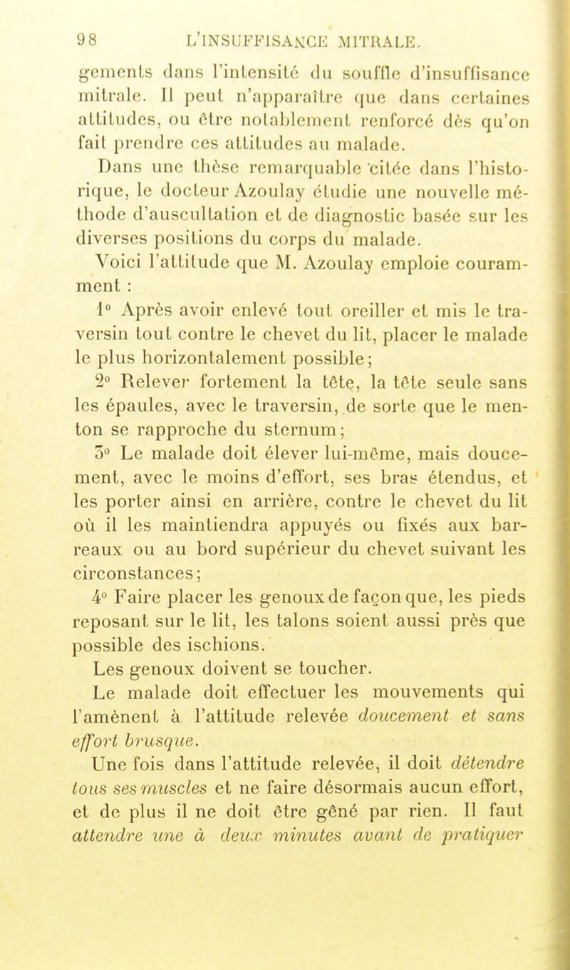 gemenls dans l'inlensilô du souffle d'insuffisance mitralc. Il peut n'apparaître que dans certaines attitudes, ou être notnhleinent renforcé dès qu'on fait prendre ces attitudes au malade. Dans une thèse remarquable citée dans l'histo- rique, le docteur Azoulay étudie une nouvelle mé- thode d'auscultation et de diagnostic basée sur les diverses positions du corps du malade. Voici l'attitude que M. Azoulay emploie couram- ment : 1 Après avoir enlevé tout oreiller et mis le tra- versin tout contre le chevet du lit, placer le malade le plus horizontalement possible ; 2 Relevei- fortement la têtç, la tête seule sans les épaules, avec le traversin, de sorte que le men- ton se rapproche du sternum; 3 Le malade doit élever lui-même, mais douce- ment, avec le moins d'effort, ses bras étendus, et les porter ainsi en arrière, contre le chevet du lit où il les maintiendra appuyés ou fixés aux bar- reaux ou au bord supérieur du chevet suivant les circonstances ; 4 Faire placer les genoux de façon que, les pieds reposant sur le lit, les talons soient aussi près que possible des ischions. Les genoux doivent se toucher. Le malade doit effectuer les mouvements qui l'amènent à l'attitude relevée doucement et sans effort brusque. Une fois dans l'attitude relevée, il doit détendre tous ses muscles et ne faire désormais aucun effort, et de plus il ne doit être gêné par rien. Il faut attendre une à deux minutes avant de pratiquer