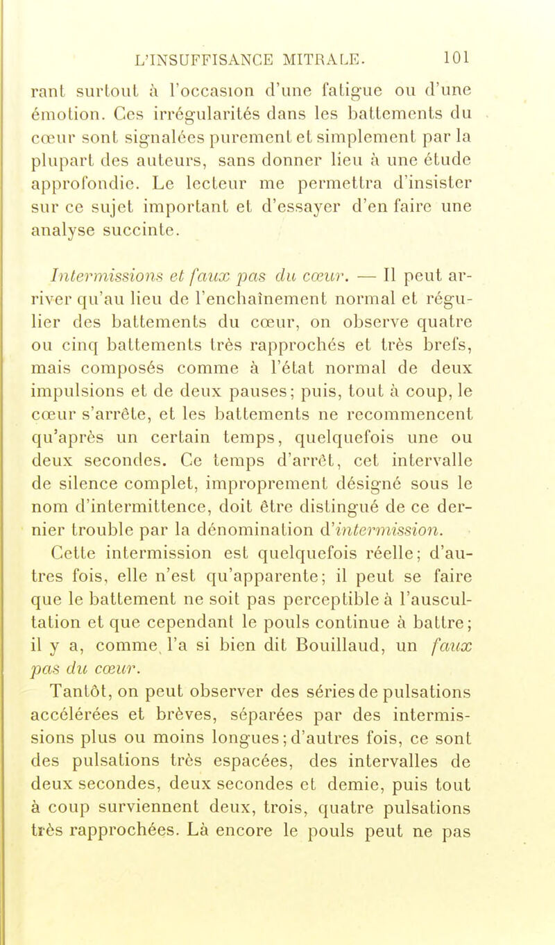 rant surtout à l'occasion d'une fatigue ou d'une émotion. Ces irrégularités dans les battements du cœur sont signalées purement et simplement par la plupart des auteurs, sans donner lieu à une étude approfondie. Le lecteur me permettra d'insister sur ce sujet important et d'essayer d'en faire une analyse succinte. Intermissions et faux pas du cœur. — Il peut ar- river qu'au lieu de l'enchaînement normal et régu- lier des battements du cœur, on observe quatre ou cinq battements très rapprochés et très brefs, mais composés comme à l'état normal de deux impulsions et de deux pauses; puis, tout à coup, le cœur s'arrête, et les battements ne recommencent qu'après un certain temps, quelquefois une ou deux secondes. Ce temps d'arrêt, cet intervalle de silence complet, improprement désigné sous le nom d'intermittence, doit être distingué de ce der- nier trouble par la dénomination à'intermission. Cette intermission est quelquefois réelle; d'au- tres fois, elle n'est qu'apparente; il peut se faire que le battement ne soit pas perceptible à l'auscul- tation et que cependant le pouls continue à battre; il y a, comme, l'a si bien dit Bouillaud, un faux pas du cœur. Tantôt, on peut observer des séries de pulsations accélérées et brèves, séparées par des intermis- sions plus ou moins longues ; d'autres fois, ce sont des pulsations très espacées, des intervalles de deux secondes, deux secondes et demie, puis tout à coup surviennent deux, trois, quatre pulsations très rapprochées. Là encore le pouls peut ne pas