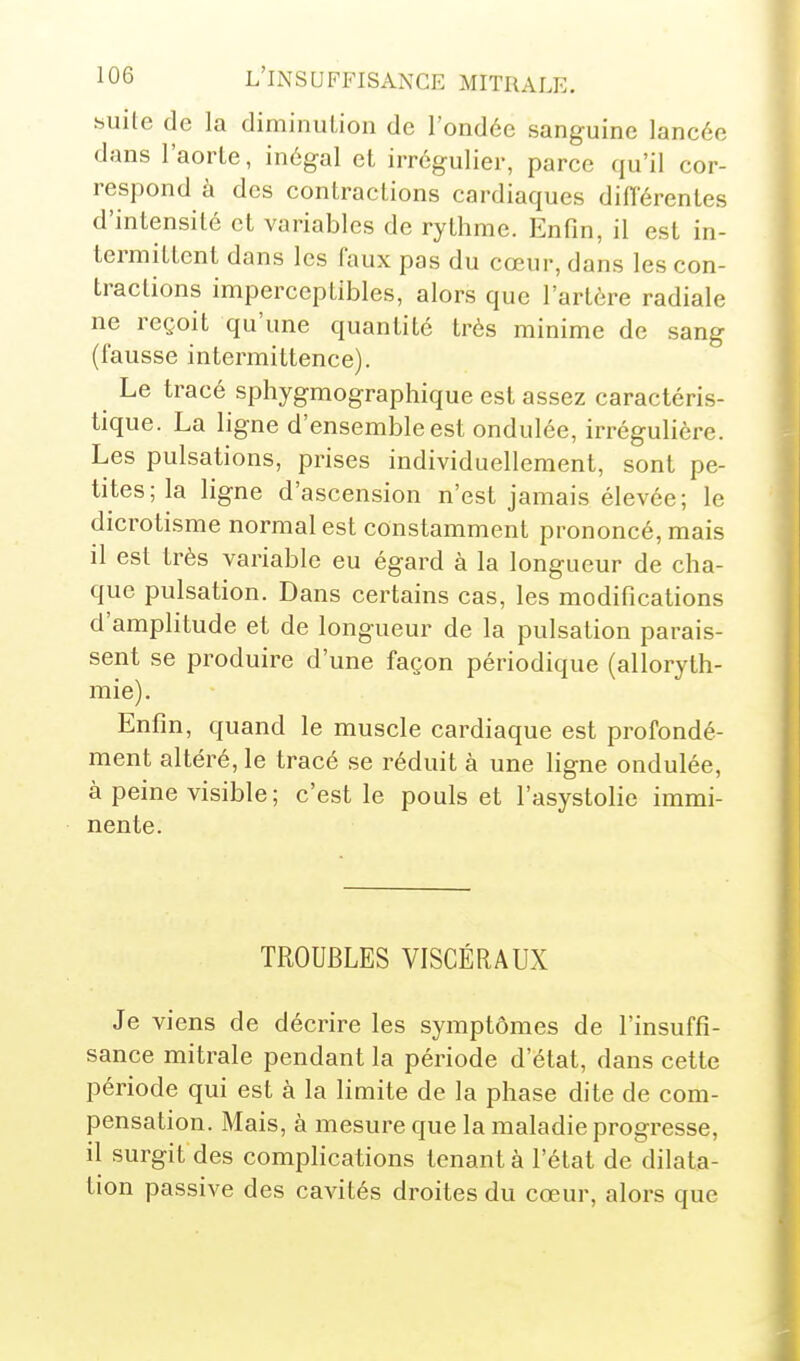 «uite de la diminuLion de l'ondée sanguine lancée dans l'aorle, inégal et irrégulier, parce qu'il cor- respond à des contractions cardiaques diflerentes d'intensité et variables de rythme. Enfin, il est in- termittent dans les faux pas du cœur, dans les con- tractions imperceptibles, alors que l'artère radiale ne reçoit qu'une quantité très minime de sang (fausse intermittence). Le tracé sphygmographique est assez caractéris- tique. La ligne d'ensemble est ondulée, irrégulière. Les pulsations, prises individuellement, sont pe- tites; la ligne d'ascension n'est jamais élevée; le dicrotisme normal est constamment prononcé, mais il est très variable eu égard à la longueur de cha- que pulsation. Dans certains cas, les modifications d'amplitude et de longueur de la pulsation parais- sent se produire d'une façon périodique (alloryth- mie). Enfin, quand le muscle cardiaque est profondé- ment altéré, le tracé se réduit à une ligne ondulée, à peine visible; c'est le pouls et l'asystolie immi- nente. TROUBLES VISCÉRAUX Je viens de décrire les symptômes de l'insuffi- sance mitrale pendant la période d'état, dans cette période qui est à la limite de la phase dite de com- pensation. Mais, à mesure que la maladie progresse, il surgit des complications tenant à l'état de dilata- tion passive des cavités droites du cœur, alors que