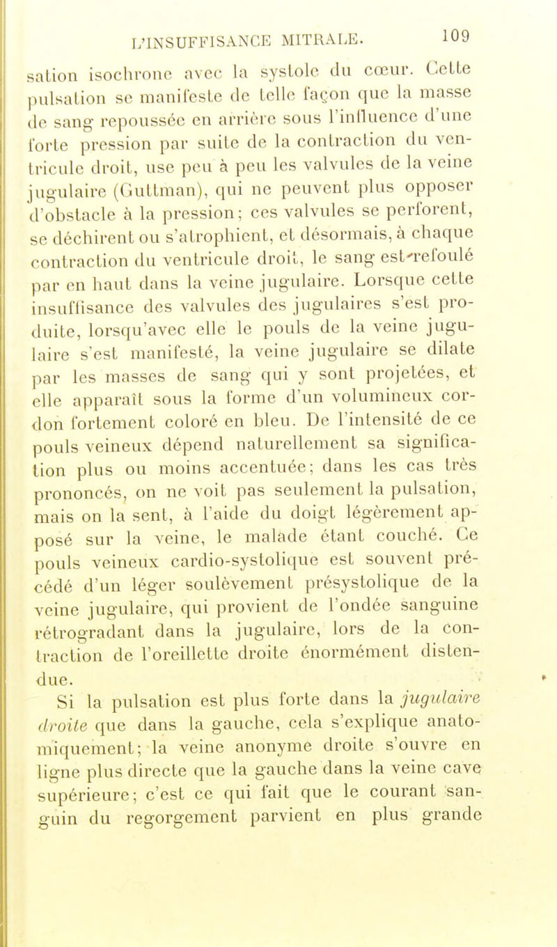 sation isochrone avec la systole du cœur. Celle pulsalion se maniiesle de telle façon que la masse de sang repoussée en arrière sous l'inlluence d'une Ibrte pression par suite de la contraction du ven- tricule droit, use peu à peu les valvules de la veine jugulaire (Guttman), qui ne peuvent plus opposer d'obstacle à la pression; ces valvules se perforent, se déchirent ou s'atrophient, et désormais, à chaque contraction du ventricule droit, le sang est'refoulé par en haut dans la veine jugulaire. Lorsque cette insuflisance des valvules des jugulaires s'est pro- duite, lorsqu'avec elle le pouls de la veine jugu- laire s'est manifesté, la veine jugulaire se dilate par les masses de sang qui y sont projetées, et elle apparaît sous la forme d'un volumineux cor- don fortement coloré en bleu. De l'intensité de ce pouls veineux dépend naturellement sa significa- tion plus ou moins accentuée; dans les cas très prononcés, on ne voit pas seulement la pulsation, mais on la sent, à l'aide du doigt légèrement ap- posé sur la veine, le malade étant couché. Ce pouls veineux cardio-systolique est souvent pré- cédé d'un léger soulèvement présystolique de la veine jugulaire, qui provient de l'ondée sanguine rétrogradant dans la jugulaire, lors de la con- traction de l'oreillette droite énormément disten- due. Si la pulsation est plus forte dans la jugulaire droite que dans la gauche, cela s'explique anato- miquement; la veine anonyme droite s'ouvre en ligne plus directe que la gauche dans la veine cave supérieure; c'est ce qui fait que le courant san- guin du regorgement parvient en plus grande