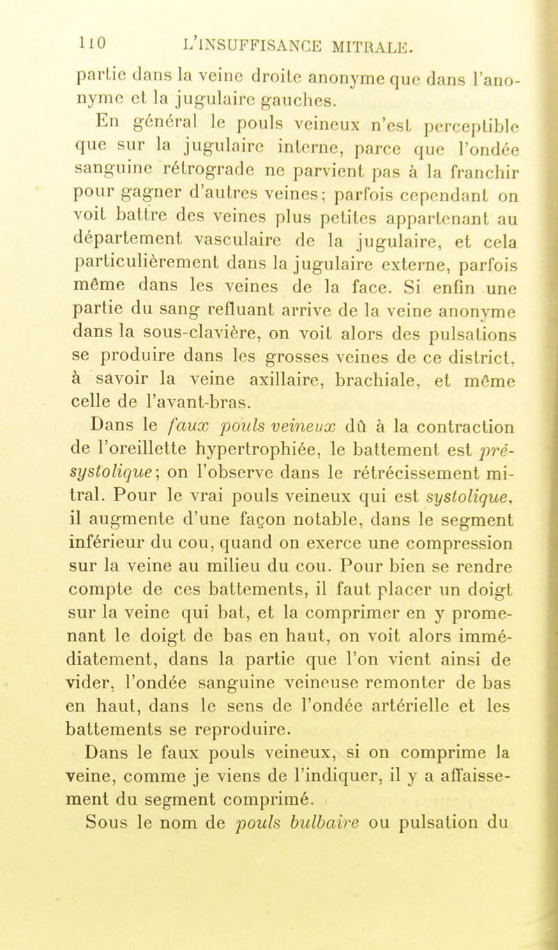 partie dans la veine droite anonyme que dans l'ano- nyme et la jug-ulaire gauches. En g-énéral le pouls veineux n'est perceptible que sur la jugulaire interne, parce que l'ondée sanguine rétrograde ne parvient pas à la franchir pour gagner d'autres veines; parfois cependant on voit battre des veines plus petites appartenant au département vasculaire de la jugulaire, et cela particulièrement dans la jugulaire externe, parfois même dans les veines de la face. Si enfin une partie du sang refluant arrive de la veine anonyme dans la sous-clavière, on voit alors des pulsations se produire dans les grosses veines de ce district, à savoir la veine axillaire, brachiale, et même celle de l'avant-bras. Dans le faux pouls veineux dû à la contraction de l'oreillette hypertrophiée, le battement est pré- systolique; on l'observe dans le rétrécissement mi- tral. Pour le vrai pouls veineux qui est systolique, il augmente d'une façon notable, dans le segment inférieur du cou, quand on exerce une compression sur la veine au milieu du cou. Pour bien se rendre compte de ces battements, il faut placer un doigt sur la veine qui bat, et la comprimer en y prome- nant le doigt de bas en haut, on voit alors immé- diatement, dans la partie que l'on vient ainsi de vider, l'ondée sanguine veineuse remonter de bas en haut, dans le sens de l'ondée artérielle et les battements se reproduire. Dans le faux pouls veineux, si on comprime la veine, comme je viens de l'indiquer, il y a affaisse- ment du segment comprimé. Sous le nom de pouls bulbaire ou pulsation du