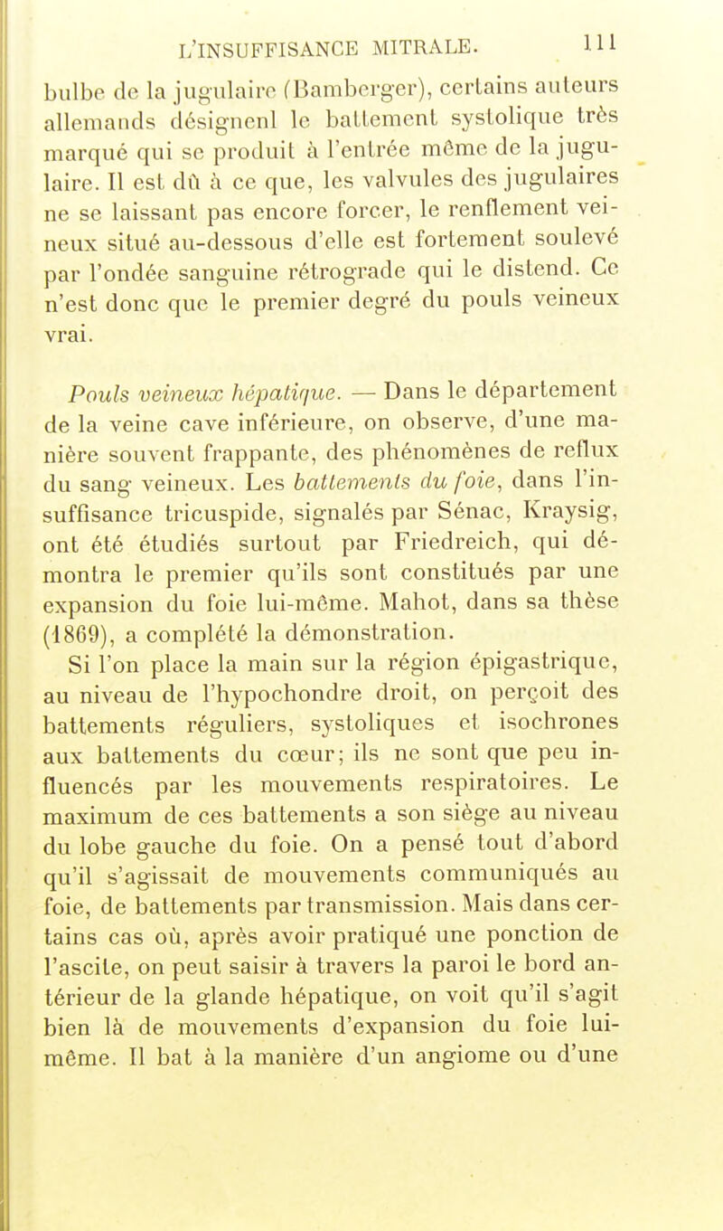 bulbe de la jugulaire (Bamberger), certains auteurs allemands désignenl le battement systolique très marqué qui se produit à l'entrée même de la jugu- laire. Il est dû à ce que, les valvules des jugulaires ne se laissant pas encore forcer, le renflement vei- neux situé au-dessous d'elle est fortement soulevé par l'ondée sanguine rétrograde qui le distend. Ce n'est donc que le premier degré du pouls veineux vrai. Pouls veineux hépatique. — Dans le département de la veine cave inférieure, on observe, d'une ma- nière souvent frappante, des phénomènes de reflux du sang veineux. Les battements du foie, dans l'in- suffisance tricuspide, signalés par Sénac, Kraysig, ont été étudiés surtout par Friedreich, qui dé- montra le premier qu'ils sont constitués par une expansion du foie lui-môme. Mahot, dans sa thèse (1869), a complété la démonstration. Si l'on place la main sur la région épigastrique, au niveau de l'hypochondre droit, on perçoit des battements réguliers, systoliques et isochrones aux battements du cœur; ils ne sont que peu in- fluencés par les mouvements respiratoires. Le maximum de ces battements a son siège au niveau du lobe gauche du foie. On a pensé tout d'abord qu'il s'agissait de mouvements communiqués au foie, de battements par transmission. Mais dans cer- tains cas où, après avoir pratiqué une ponction de l'ascite, on peut saisir à travers la paroi le bord an- térieur de la glande hépatique, on voit qu'il s'agit bien là de mouvements d'expansion du foie lui- même. Il bat à la manière d'un angiome ou d'une