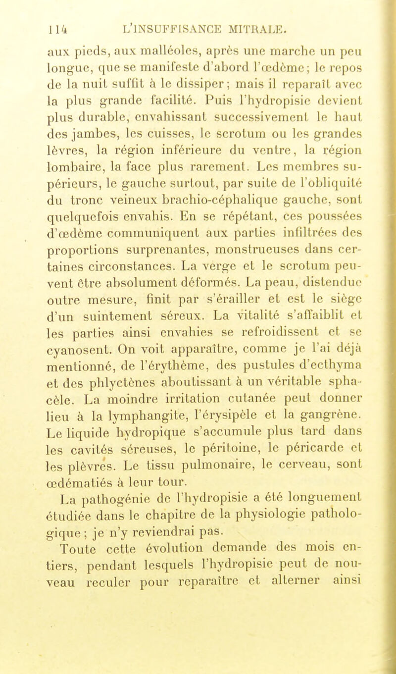 aux pieds, aux malléoles, après une marche un peu longue, que se manifeste d'abord l'œdème; le repos de la nuit suffit à le dissiper; mais il reparaît avec la plus grande facilité. Puis l'hydropisic devient plus durable, envahissant successivement le haut des jambes, les cuisses, le scrotum ou les grandes lèvres, la région inférieure du ventre, la région lombaire, la face plus rarement. Les membres su- périeurs, le gauche surtout, par suite de l'obliquité du tronc veineux brachio-céphalique gauche, sont quelquefois envahis. En se répétant, ces poussées d'oedème communiquent aux parties infdtrées des proportions surprenantes, monstrueuses dans cer- taines circonstances. La verge et le scrotum peu- vent être absolument déformés. La peau, distendue outre mesure, finit par s'érailler et est le siège d'un suintement séreux. La vitalité s'affaiblit et les parties ainsi envahies se refroidissent et se cyanosent. On voit apparaître, comme je l'ai déjà mentionné, de l'érythème, des pustules d'ecthyma et des phlyctènes aboutissant à un véritable spha- cèle. La moindre irritation cutanée peut donner lieu à la lymphangite, l'érysipèle et la gangrène. Le liquide hydropique s'accumule plus tard dans les cavités séreuses, le péritoine, le péricarde et les plèvres. Le tissu pulmonaire, le cerveau, sont œdématiés à leur tour. La pathogénie de l'hydropisie a été longuement étudiée dans le chapitre de la physiologie patholo- gique; je n'y reviendrai pas. Toute cette évolution demande des mois en- tiers, pendant lesquels l'hydropisie peut de nou- veau reculer pour reparaître et alterner ainsi
