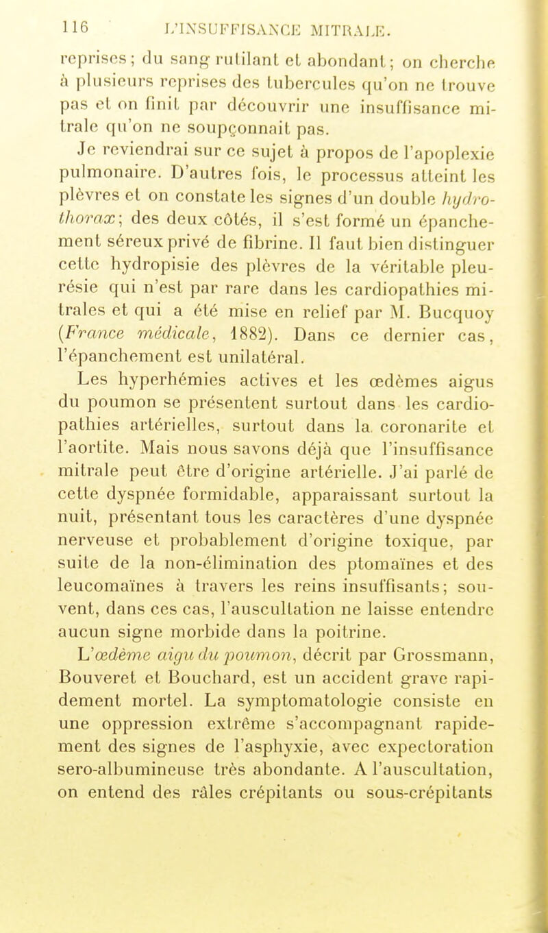 reprises; du sang rutilant et abondant; on cherchft à plusieurs reprises des tubercules qu'on ne trouve pas et on finit par découvrir une insuffisance mi- trale qu'on ne soupçonnait pas. Je reviendrai sur ce sujet à propos de l'apoplexie pulmonaire. D'autres fois, le processus atteint les plèvres et on constate les signes d'un double hydro- thorax; des deux côtés, il s'est formé un épanche- raent séreux privé de fibrine. Il faut bien distinguer cette hydropisie des plèvres de la véritable pleu- résie qui n'est par rare dans les cardiopathies mi- trales et qui a été mise en relief par M. Bucquoy {France médicale, 1882). Dans ce dernier cas, l'épanchement est unilatéral. Les hyperhémies actives et les œdèmes aigus du poumon se présentent surtout dans les cardio- pathies artérielles, surtout dans la. coronarite et l'aortite. Mais nous savons déjà que l'insuffisance mitrale peut être d'origine artérielle. J'ai parlé de cette dyspnée formidable, apparaissant surtout la nuit, présentant tous les caractères d'une dy.spnée nerveuse et probablement d'origine toxique, par suite de la non-élimination des ptomaïnes et des leucomaïnes à travers les reins insuffisants; sou- vent, dans ces cas, l'auscultation ne laisse entendre aucun signe morbide dans la poitrine. 'L'œdème aigu du poumon, décrit par Grossmann, Bouveret et Bouchard, est un accident grave rapi- dement mortel. La symptomatologie consiste en une oppression extrême s'accompagnant rapide- ment des signes de l'asphyxie, avec expectoration sero-albumineuse très abondante. A l'auscultation, on entend des râles crépitants ou sous-crépitants