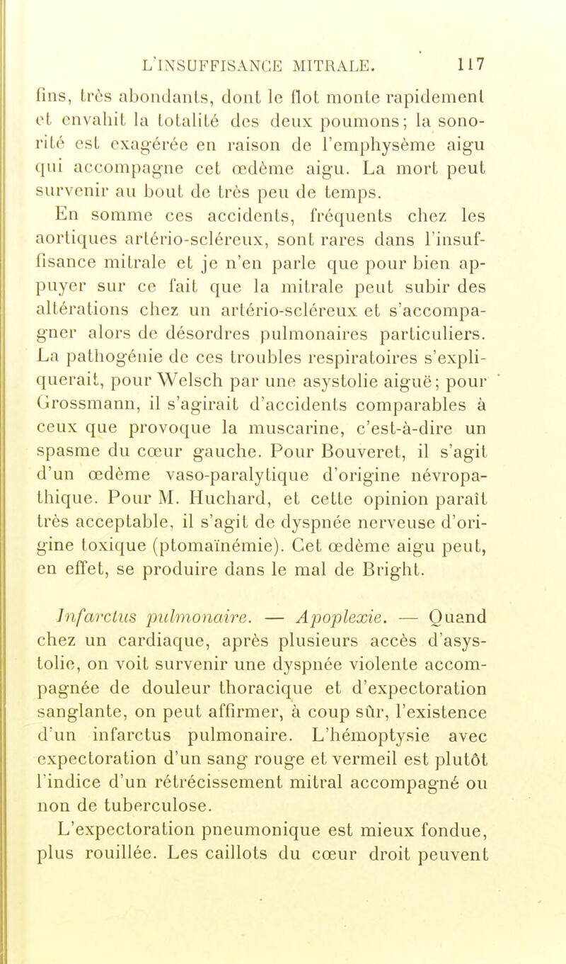 fins, très abondants, dont le flot monte rapidement et envahit la totalité des deux poumons; la sono- rité est exagérée en raison de l'emphysème aigu qui accompagne cet œdème aigu. La mort peut survenir au bout de très peu de temps. En somme ces accidents, fréquents chez les aortiques artério-scléreux, sont rares dans l'insuf- fisance mitrale et je n'en parle que pour bien ap- puyer sur ce fait que la mitrale peut subir des altérations chez un artério-scléreux et s'accompa- gner alors de désordres pulmonaires particuliers. La pathogénie de ces troubles respiratoires s'expli- querait, pour Welsch par une asystolie aiguë; pour Grossmann, il s'agirait d'accidents comparables à ceux que provoque la muscarine, c'est-à-dire un spasme du cœur gauche. Pour Bouveret, il s'agit d'un œdème vaso-paralytique d'origine névropa- thique. Pour M. Huchard, et cette opinion paraît très acceptable, il s'agit de dyspnée nerveuse d'ori- gine toxique (ptomaïnémie). Cet œdème aigu peut, en effet, se produire dans le mal de Bright. Infarctus pulmonaire. — Apoplexie. — Quand chez un cardiaque, après plusieurs accès d'asys- tolie, on voit survenir une dyspnée violente accom- pagnée de douleur thoracique et d'expectoration sanglante, on peut affirmer, à coup sûr, l'existence d'un infarctus pulmonaii'e. L'hémoptysie avec expectoration d'un sang rouge et vermeil est plutôt l'indice d'un rétrécissement mitral accompagné ou non de tuberculose. L'expectoration pneumonique est mieux fondue, plus rouillée. Les caillots du cœur droit peuvent