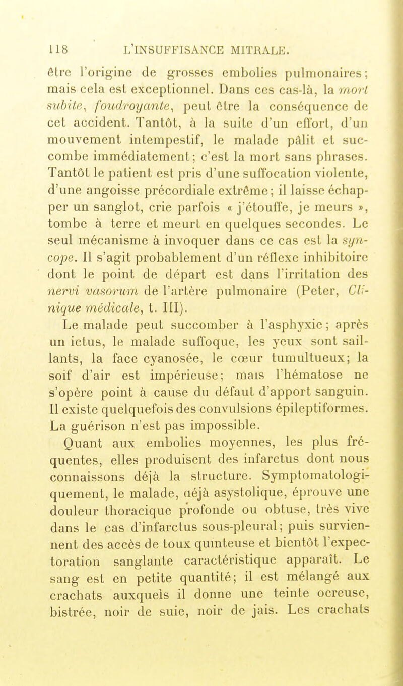 être l'origine de grosses embolies pulmonaires; mais cela est exceptionnel. Dans ces cas-là, la mort subite^ foudroyante^ peut être la conséquence de cet accident. Tantôt, à la suite d'un cfïort, d'un mouvement intempestif, le malade pâlit et suc- combe immédiatement; c'est la mort sans phrases. Tantôt le patient est pris d'une suffocation violente, d'une angoisse précordiale extrême ; il laisse échap- per un sanglot, crie parfois « j'étouffe, je meurs », tombe à terre et meurt en quelques secondes. Le seul mécanisme à invoquer dans ce cas est la syn- cope. Il s'agit probablement d'un réflexe inhibitoire dont le point de départ est dans l'irritation des nervi vasorum de l'artère pulmonaire (Peter, 67.'- nique médicale, t. III). Le malade peut succomber à l'asphyxie ; après un ictus, le malade suffoque, les yeux sont sail- lants, la face cyanosée, le cœur tumultueux; la soif d'air est impérieuse; mais l'hématose ne s'opère point à cause du défaut d'apport sanguin. Il existe quelquefois des convulsions épileptiformes. La guérison n'est pas impossible. Quant aux embolies moyennes, les plus fré- quentes, elles produisent des infarctus dont nous connaissons déjà la structure. Symptomatologi- quement, le malade, aéjà asystolique, éprouve une douleur thoracique profonde ou obtuse, très vive dans le cas d'infarctus sous-pleural; puis survien- nent des accès de toux qumteuse et bientôt l'expec- toration sanglante caractéristique apparaît. Le sang est en petite quantité; il est mélangé aux crachats auxquels il donne une teinte ocreuse, bistrée, noir de suie, noir de jais. Les crachats