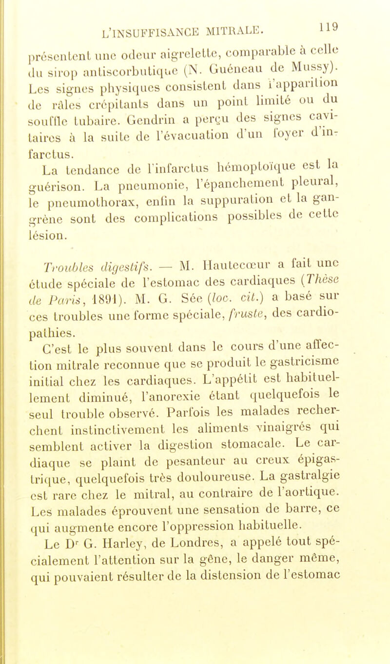 présciiLenl une odeur aigrelette, comparable à celle (lu sirop antiscorbutique (N. Guéneau de Mussy). Les signes physiques consistent dans i'apparition de râles crépitants dans un point limité ou du soufile tubaire. Gendrin a peryu des signes cavi- taircs à la suite de l'évacuation d'un foyer d'm- l'arctus. La tendance de l infarctus hémoptoïque est la guérison. La pneumonie, l'épanchement pleural, le pneumothorax, enlin la suppuration et la gan- grène sont des complications possibles de cette lésion. Troubles digestifs. — M. Hautecœur a fait une étude spéciale de l'estomac des cardiaques (rhèse de Paris, 1891). M. G. Sée (/oc. cit.) a basé sur ces troubles une forme spéciale, fruste, des cardio- pathies. C'est le plus souvent dans le cours d'une affec- tion miti-ale reconnue que se produit le gastricisme initial chez les cardiaques. L'appétit est habituel- lement diminué, l'anorexie étant quelquefois le seul trouble observé. Parfois les malades recher- chent instinctivement les aliments vinaigrés qui semblent activer la digestion stomacale. Le car- diaque se plamt de pesanteur au creux épigas- trique, quelquefois très douloureuse. La gastralgie est rare chez le mitral, au contraii^e de l'aortique. Les malades éprouvent une sensation de barre, ce qui augmente encore l'oppression habituelle. Le D'- G. Harley, de Londres, a appelé tout spé- cialement l'attention sur la gêne, le danger même, qui pouvaient résulter de la distension de l'estomac