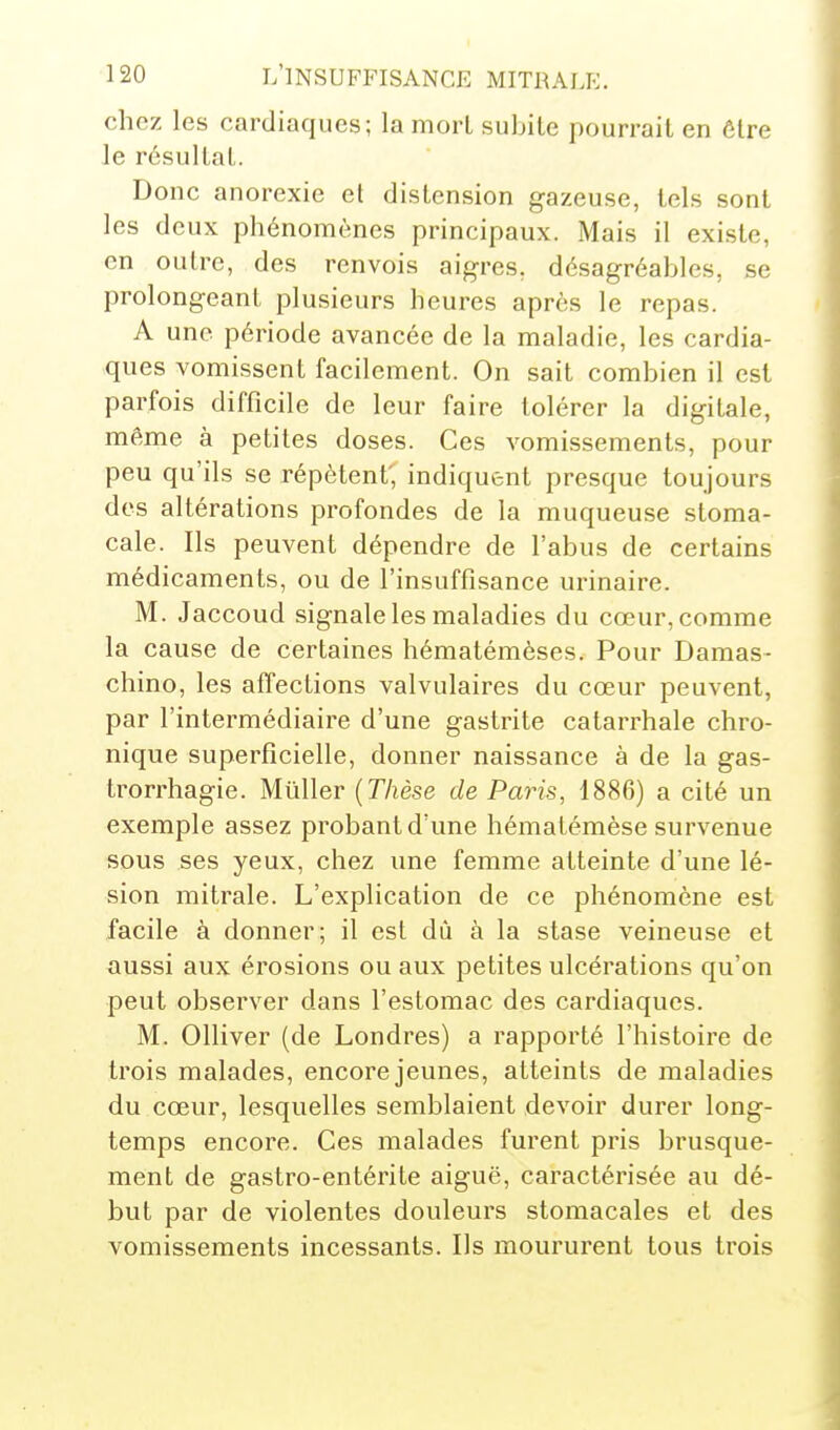 chez les cardiaques; la moii subite pourrait en ôtre Je résultat. Donc anorexie et distension gazeuse, tels sont les deux phénomènes principaux. Mais il existe, en outre, des renvois aigres, désagréables, se prolongeant plusieurs heures après le repas. A une période avancée de la maladie, les cardia- ques vomissent facilement. On sait combien il est parfois difficile de leur faire tolérer la digitale, même à petites doses. Ces vomissements, pour peu qu'ils se répètent', indiquent presque toujours des altérations profondes de la muqueuse stoma- cale. Ils peuvent dépendre de l'abus de certains médicaments, ou de l'insuffisance urinaire. M. Jaccoud signale les maladies du cœur, comme la cause de certaines hématémèses. Pour Damas- chino, les affections valvulaires du cœur peuvent, par l'intermédiaire d'une gastrite catarrhale chro- nique superficielle, donner naissance à de la gas- trorrhagie. Mûller {Thèse de Paris, 1886) a cité un exemple assez probant d'une hématémèse survenue sous ses yeux, chez ime femme atteinte d'une lé- sion mitrale. L'explication de ce phénomène est facile à donner; il est dû à la stase veineuse et aussi aux érosions ou aux petites ulcérations qu'on peut observer dans l'estomac des cardiaques. M. Olliver (de Londres) a rapporté l'histoire de trois malades, encore jeunes, atteints de maladies du cœur, lesquelles semblaient devoir durer long- temps encore. Ces malades furent pris brusque- ment de gastro-entérite aiguë, caractérisée au dé- but par de violentes douleurs stomacales et des vomissements incessants. Ils moururent tous trois