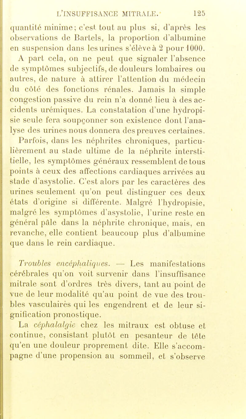 quantité minime; c'est tout au plus si, d'après les observations île Bartcls, la proportion d'albumine en suspension dans les urines s'élève à 2 pour 1000. A part cela, on ne peut que signaler l'absence de symptômes subjectifs, de douleurs lombaires ou autres, de nature à attirer l'attention du médecin du côté des fonctions rénales. Jamais la simple congestion passive du rein n'a donné lieu à des ac- cidents urémiques. La constatation d'une hydropi- sie seule fera soupçonner son existence dont l'ana- lyse des urines nous donnera des preuves certaines. Parfois, dans les néphrites chroniques, particu- lièrement au stade ultime de la néphrite intersti- tielle, les symptômes généraux ressemblent de tous points à ceux des affections cardiaques arrivées au stade d'asystolie. C'est alors par les caractères des urines seulement qu'on peut distinguer ces deux états d'origine si différente. Malgré l'hydropisie, malgré les symptômes d'asystolie, l'urine reste en général pâle dans la néphrite chronique, mais, en revanche, elle contient beaucoup plus d'albumine que dans le rein cardiaque. Troubles encéphaliques. — Les manifestations cérébrales qu'on voit survenir dans l'insuffisance mitrale sont d'ordres très divers, tant au point de vue de leur modalité qu'au point de vue des trou- bles vasculairès qui les engendrent et de leur si- gnification pronostique. La céphalalgie chez les mitraux est obtuse et continue, consistant plutôt en pesanteur de tête qu'en une douleur proprement dite. Elle s'accom- pagne d'une propension au sommeil, et s'observe