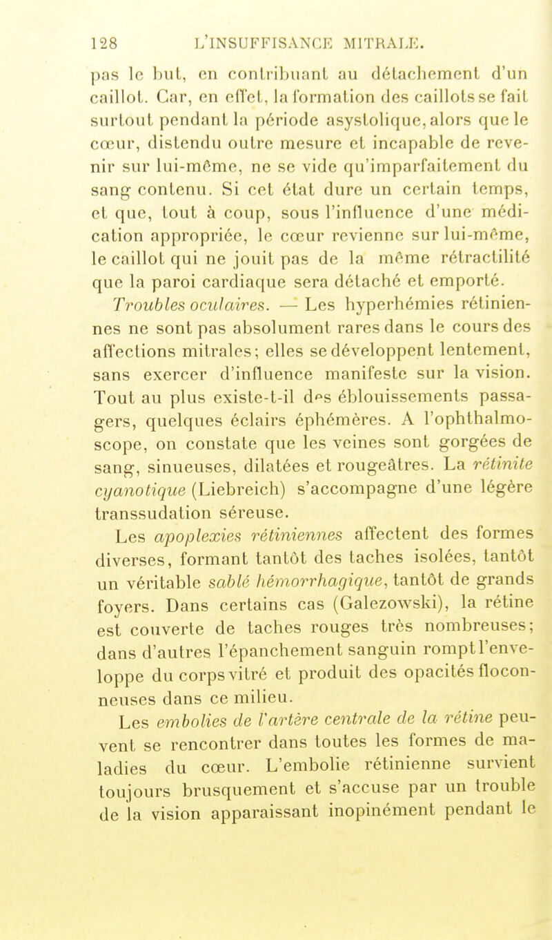 pas le but, en conlribuanL au détachement d'un caillot. Car, en effet, la formation des caillots se fait surtout pendant la période asystolique, alors que le cœur, distendu outre mesure et incapable de reve- nir sur lui-môme, ne se vide qu'imparfaitement du sang contenu. Si cet état dure un certain temps, et que, tout à coup, sous l'influence d'une médi- cation appropriée, le cœur revienne sur lui-même, le caillot qui ne jouit pas de la même rétractilité que la paroi cardiaque sera détaché et emporté. Troubles oculaires. — Les hyperhémies rétinien- nes ne sont pas absolument rares dans le cours des affections mitrales; elles se développent lentement, sans exercer d'influence manifeste sur la vision. Tout au plus existe-t-il d'^s éblouissemenls passa- gers, quelques éclairs éphémères. A l'ophthalmo- scope, on constate que les veines sont gorgées de sang, sinueuses, dilatées et rougeâtres. La rétinite cyanotique (Liebreich) s'accompagne d'une légère transsudation séreuse. Les apoplexies rétiniennes affectent des formes diverses, formant tantôt des taches isolées, tantôt un véritable sahlé hémorrhagique, tantôt de grands foyers. Dans certains cas (Galezowski), la rétine est couverte de taches rouges très nombreuses; dans d'autres l'épanchement sanguin rompt l'enve- loppe du corps vitré et produit des opacités flocon- neuses dans ce milieu. Les embolies de l'artère centrale de la rétine peu- vent se rencontrer dans toutes les formes de ma- ladies du cœur. L'embolie rétinienne survient toujours brusquement et s'accuse par un trouble de la vision apparaissant inopinément pendant le