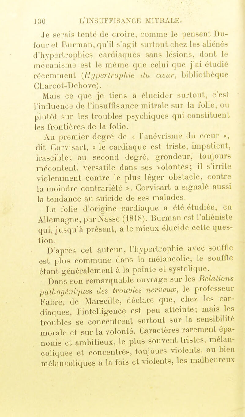 Je serais tcnlé de croire, comme le pensent Du- l'ouv eL Barman, qu'il s'agit surtout chez les aliénés d'hypertrophies cardiaques sans lésions, dont le mécanisme est le môme que celui que j'ai étudié récemment {Ili/perlrophie du cœur, bibliothèque Charcot-Dcbove). Mais ce que je tiens à élucider surtout, c'est l'influence de l'insuffisance mitrale sur la folie, ou plutôt sur les troubles psychiques qui constituent les frontières de la folie. Au premier degré de « l'anévrisme du cœur », dit Corvisart, « le cardiaque est triste, impatient, irascible; au second degré, grondeur, toujours mécontent, versatile dans ses volontés; il s'irrite violemment contre le plus léger obstacle, contre la moindre contrariété ». Corvisart a signalé aussi la tendance au suicide de ses malades. La folie d'origine cardiaque a été étudiée, en Allemagne, par Nasse (1818). Bui-man est l'aliéniste qui, jusqu'à présent, a le mieux élucidé cette ques- tion. D'après cet auteur, l'hypertrophie avec souffle est plus commune dans la mélancolie, le souffle étant généralement à la pointe et systolique. Dans son remarquable ouvrage sur les Relations pathogéniques des troubles nerveux, le professeur Fabre, de Marseille, déclare que, chez les car- diaques, l'intelligence est peu atteinte; mais les troubles se concentrent surtout sur la sensibilité morale et sur la volonté. Caractères rarement épa- nouis et ambitieux, le plus souvent tristes, mélan- coliques et concentrés, toujours violents, ou bien mélancoliques à la fois et violents, les malheureux