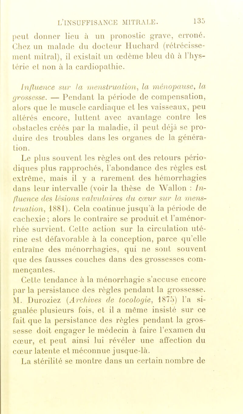 peut, donner lieu à un pronoslic grave, erroné. Chez un malade du docteur Huchard (rcLrécisse- ment niilral), il eNcislaiL un œdème bleu dû à l'hys- Lérie et non à la cardiopathie. In/luence sur la menstrualion, la ménopause, la grossesse. — Pendant la période de compensation, alors que le muscle cardiaque et les vaisseaux, peu altérés encore, luttent avec avantage contre les obstacles créés par la maladie, il peut déjà se pi'o- duire des troubles dans les organes de la généra- tion. Le plus souvent les règles ont des retours pério- diques plus rapprochés, l'abondance des règles est extrême, mais il y a rarement des hémorrhagies dans leur intervalle (voir la thèse de Wallon : In- fluence des lésions valviilaires du cœur sur la mens- truation, 1881). Cela continue jusqu'à la période de cachexie ; alors le contraire se produit et l'aménor- rhée survient. Cette action sur la circulation uté- rine est défavorable à la conception, parce qu'elle entraine des ménorrhagies, qui ne sont souvent que des fausses couches dans des grossesses com- mençantes. Cette tendance à la ménorrhagie s'accuse encoi'e par la persistance des règles pendant la grossesse. M. Duroziez {Archives de tocologie, 1875) l'a si- gnalée plusieurs fois, et il a même insisté sur ce fait que la persistance des règles pendant la gros- sesse doit engager le médecin à faire l'examen du cœur, et peut ainsi lui révéler une affection du cœur latente et méconnue jusque-là. La stérilité se montre dans un certain nombre de