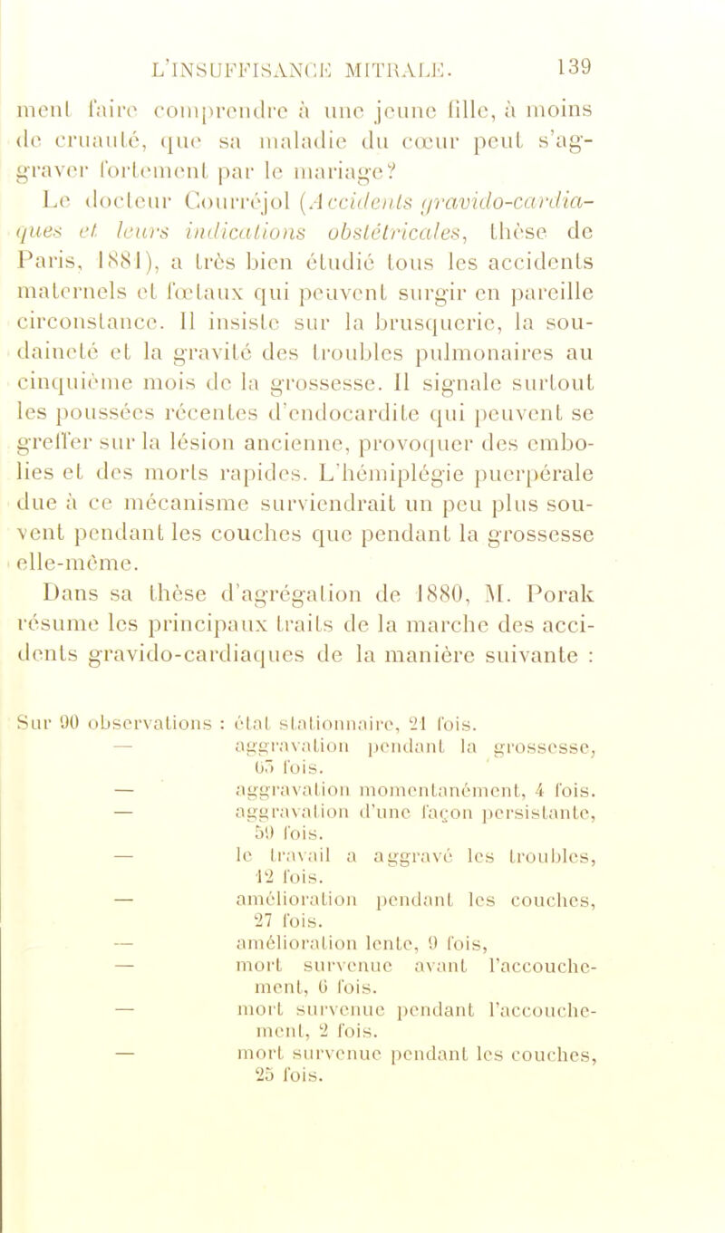 niciil ùi'wc coiii[)rciidro à une jeune fille, à moins (le cruaulé, que sa maladie du cœur peuL s'ag- grav(M- l'orlemenL par le mariage? Le docleur Courréjol {Acci(lciiU (jravklo-cardia- ques cf. letu-s iiulicnlioiis ubslétrlcales, Lhèse de Paris, 1N8J), a très bien étudié tous les accidents maternels et fœtaux qui peuvent surgir en pareille circonstance. Il insiste sur la brusquerie, la sou- tlaineté et la gravite des troubles pulmonaires au cinquième mois de la grossesse. 11 signale surtout les poussées récentes d'endocardite qui peuvent se grell'er sur la lésion ancienne, provoquer des embo- lies et des morts rapides. L héjuiplégie puerpérale due à ce mécanisme surviendrait un peu plus sou- vent pendant les couches que pendant la grossesse elle-même. Dans sa thèse d'agrégation de 1880, J\[. Porak résume les principaux traits de la marche des acci- dents gravido-cardiaques de la manière suivante : Slu- 90 observations : élol slaLionnairo, '21 Cois. — a!igi'n\alioii ijoiidaiiL la grossesse, 0) l'ois. — aggravalioii momentanément, 4 l'ois. — aggravation d'une l'açon persistante, l'ois. — le ti'avail a aggravé les troubles, •12 l'ois. — amélioration pendant les couches, 27 l'ois. — amélioration lente, 9 l'ois, — mort survenue avant raccouche- mcnt, G fois. — mort survenue pendant l'accouclic- mcnt, 2 l'ois. — mort survenue pendant les couches, 25 fois.