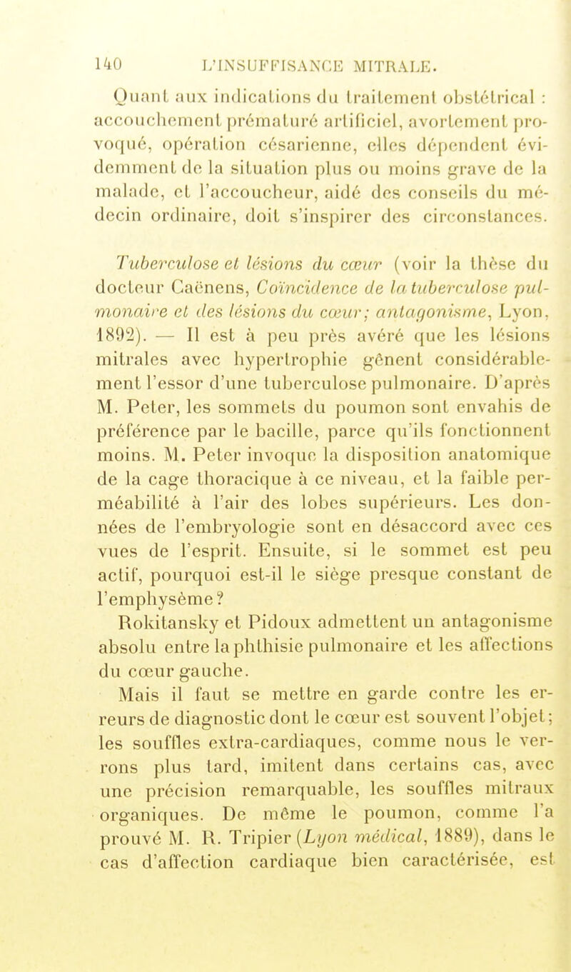 Quant aux indications du traitement obstétrical : accoucluMiicnt prématuré artificiel, avortement pro- voqué, opération césarienne, elles dépendent évi- demment de la situation plus ou moins grave de la malade, et l'accoucheur, aidé des conseils du mé- decin ordinaire, doit s'inspirer des circonstances. Tuberculose et lésions du cœur (voir la thèse du docteur Caënens, Coïncidence de la tuberculose pul- monaire et des lésions du cœur; antagonisme, Lyon, ISO^). — Il est à peu près avéré que les lésions mitrales avec hypertrophie gênent considérable- ment l'essor d'une tuberculose pulmonaire. D'après M. Peter, les sommets du poumon sont envahis de préférence par le bacille, parce qu'ils fonctionnent moins. M. Peter invoque la disposition anatomique de la cage thoracique à ce niveau, et la faible per- méabilité à l'air des lobes supérieurs. Les don- nées de l'embryologie sont en désaccord avec ces vues de l'esprit. Ensuite, si le sommet est peu actif, pourquoi est-il le siège presque constant de l'emphysème? Rokitansky et Pidoux admettent un antagonisme absolu entre la phthisie pulmonaire et les affections du cœur gauche. Mais il faut se mettre en garde contre les er- reurs de diagnostic dont le cœur est souvent l'objet ; les souffles extra-cardiaques, comme nous le ver- rons plus tard, imitent dans certains cas, avec une précision remarquable, les souffles milraux organiques. De même le poumon, comme l'a prouvé M. R. Tripier (Lyo)î médical, 1889), dans le cas d'affection cardiaque bien caractérisée, est