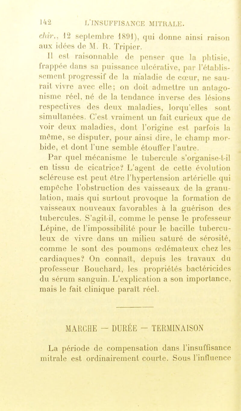 cliir., 12 scplemhre IHUI), qui donne ainsi raison aux idées de M. H. Tripier. Il est, raisonnal)le de penser que la phtisie, frappée dans sa puissance ulcérative, par l'établis- sement progressif de la maladie de cœur, ne sau- rait vivre avec elle; on doit admettre un antago- nisme réel, né de la tendance inverse des lésions respectives des deux maladies, lorqu'elles sont simultanées. C'est vraiment un fait curieux que de voir deux maladies, dont l'origine est parfois la môme, se disputer, pour ainsi dire, le champ moi'- bide, et dont l'une semble étouffer l'autre. Par quel mécanisme le tubercule s'organise-l-il en tissu de cicatrice? L'agent de cette évolution scléreuse est peut être l'hypertension artérielle qui empêche l'obstruction des vaisseaux de la granu- lation, mais qui surtout provoque la formation de vaisseaux nouveaux favorables à la guérison des tubercules. S'agit-il, comme le pense le professeur Lépine, de l'impossibilité pour le bacille tubercu- leux de vivre dans un milieu saturé de sérosité, comme le sont des poumons œdémateux chez les cardiaques? On connaît, depuis les travaux du professeur Bouchard, les propriétés bactéricides du sérum sanguin. L'explication a son importance, mais le fait clinique paraît réel. MARCHE - DURÉE - TERMINAISON La période de compensation dans l'insuffisance mitrale est ordinairement courte. Sous l'influence