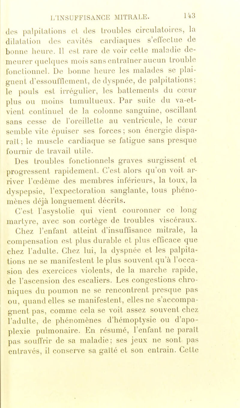 dos palpilalioiis cl des Lroubics circulatoires, la dilalalion des cnviLés cardiaques s'effccLue de bonne lienre. Il est rare de voir celle maladie de- menrer (ineUiues mois sans entraîner aucun trouble l'onctionnel. De bonne bcurc les malades se plai- gnent d'essoufflement, de dyspnée, de palpitations; le pouls est irrégulier, les battements du cœur plus ou moins tumultueux. Par suite du va-et- vient continuel de la colonne sanguine, oscillant sans cesse de l'oreillette au ventricule, le cœur semble vite épuiser ses forces ; son énergie dispa- raît; le muscle cardiaque se fatigue sans presque fournir de travail utile. Des troubles fonctionnels graves surgissent et progressent rapidement. C'est alors qu'on voit ar- river l'œdème des membres inférieurs, la toux, la dyspepsie, l'expectoration sanglante, tous phéno- mènes déjà longuement décrits. C'est l'asystolie qui vient couronner ce long martyre, avec son cortège de troubles viscéraux. Chez l'enfant atteint d'insuffisance mitrale, la compensation est plus durable et plus efficace que chez l'adulte. Chez lui, la dyspnée et les palpita- tions ne se manifestent le plus souvent qu'à l'occa- sion des exercices violents, de la marche rapide, de l'ascension des escahers. Les congestions chro- niques du poumon ne se rencontrent presque pas ou, quand elles se manifestent, elles ne s'accompa- gnent pas, comme cela se voit assez souvent chez l'adulte, de phénomènes d'hémoptysie ou d'apo- plexie pulmonaire. En résumé, l'enfant ne paraît pas souffrir de sa maladie; ses jeux ne sont pas entravés, il conserve sa gaîté et son entrain. Cette