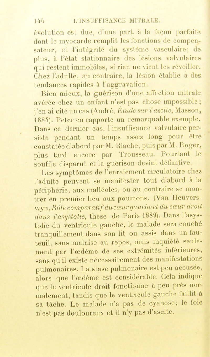 (WoluLion csl duc, d'une pari, à la façon parfaite dont In myocarde remplit les fonctions de compen- sateur, et l'intégrité du système vasculaire; de plus, à l'état stationnaire des lésions valvulaires qui restent immobiles, si rien ne vient les réveiller. Chez l'adulte, au contraire, la lésion établie a des tendances rapides à l'aggravation. Bien mieux, la guérison d'une affection mitrale avérée chez un enfant n'est pas chose impossible ; j'en ai cité un cas (André, Élude sur l'ascile, Masson, 1884). Peter en rapporte un remarquable exemple. Dans ce dernier cas, l'insuffisance valvulaire per- sista pendant un temps assez long pour être constatée d'abord par M. Blache, puis par M. Roger, plus tard encore par Trousseau. Pourtant le souffle disparut et la guérison devint définitive. Les symptômes de l'enraiement circulatoire chez l'adulte peuvent se manifester tout d'abord à la périphérie, aux malléoles, ou au contraire se mon- trer en premier lieu aux poumons. (Van Heuvers- wyn, Rôle comparatif ducœurgauche et du cœur droit dans Vasrjstolie, thèse de Paris 1889). Dans l'asys- tolie du ventricule gauche, le malade sera couché tranquillement dans son lit ou assis dans un fau- teuil, sans malaise au repos, mais inquiété seule- ment par l'œdème de ses extrémités inférieures, sans qu'il existe nécessairement des manifestations pulmonaires. La stase pulmonaire est peu accusée, alors que l'œdème est considérable. Cela indique que le ventricule droit fonctionne à peu près nor- malement, tandis que le ventricule gauche faillit à sa tâche. Le malade n'a pas de cyanose; le foie n'est pas douloureux et il n'y pas d'ascite.