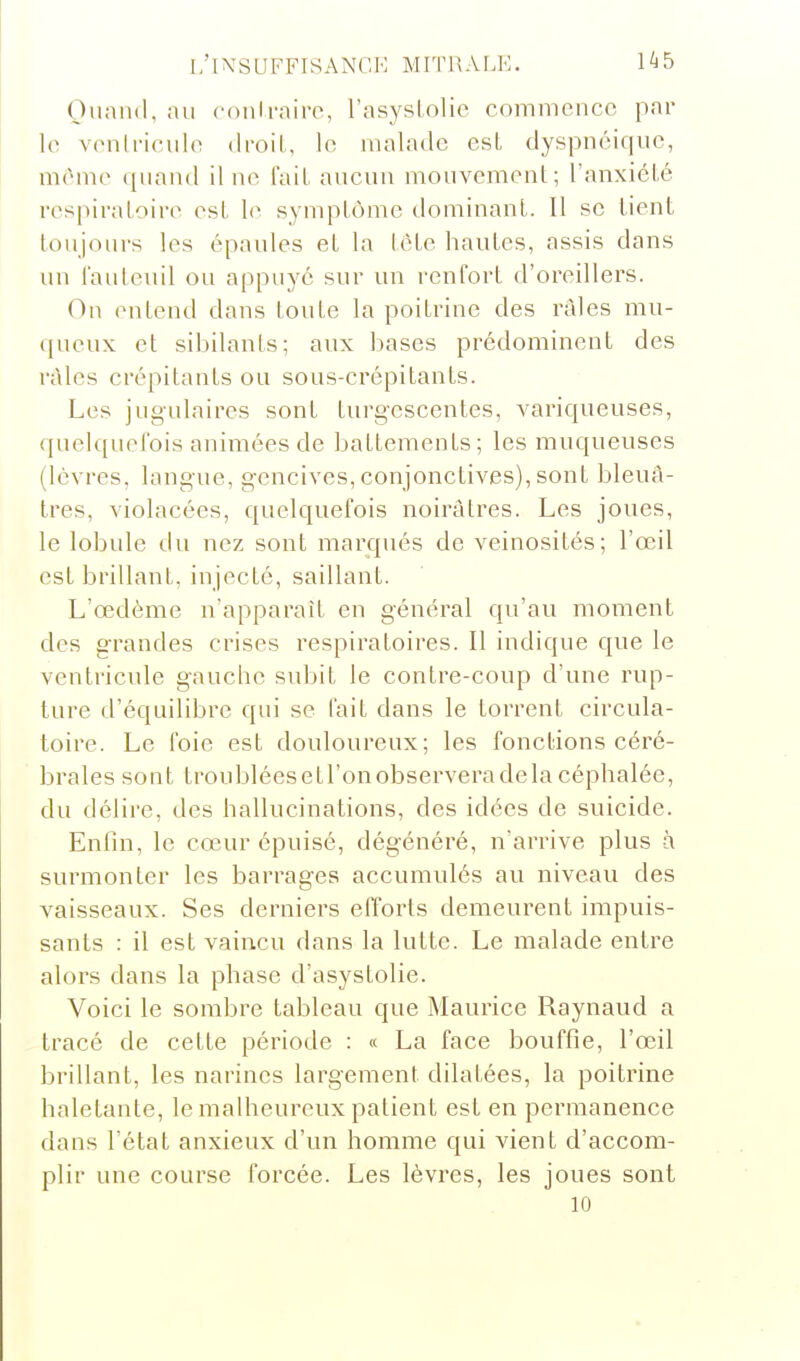 Oiiaiid, au conlrnire, l'asysiolie commence par le venlriculo droit, le malade est dyspnéiquc, même quand il ne l'ait aucun mouvement; l'anxiété respiratoire est le symptôme dominant. Il se tient toujours les épaules et la léte hautes, assis dans un l'aulenil ou appuyé sur un renfort d'oreillers. On entend dans toute la poitrine des râles mu- (jueux et sibilants; aux Ijases prédominent des râles crépitants ou sous-crépitants. Les jugulaires sont turgescentes, variqueuses, quelquelbis animées de battements; les muqueuses (lèvres, langue, g'encives, conjonctives), sont bleuâ- tres, violacées, quelquefois noirâtres. Les joues, le lobule du nez sont marqués de veinosités; l'œil est brillant, injecté, saillant. L'œdème n'apparaît en général qu'au moment des grandes crises respiratoires. Il indique que le ventricule gauche subit le contre-coup d'une rup- ture d'équilibre qui se fait dans le torrent circula- toire. Le foie est douloureux; les fonctions céré- brales sont troubléesetl'onobserveradelacéphalée, du délire, des hallucinations, des idées de suicide. EnOn, le cœur épuisé, dégénéré, n'arrive plus à surmonter les barrages accumulés au niveau des vaisseaux. Ses derniers efforts demeurent impuis- sants : il est vaincu dans la lutte. Le malade entre alors dans la phase d'asystolie. Voici le sombre tableau que Maurice Raynaud a tracé de cette période : a La face bouffie, l'œil brillant, les narines largement dilatées, la poitrine haletante, le malheureux patient est en permanence dans l'état anxieux d'un homme qui vient d'accom- plir une course forcée. Les lèvres, les joues sont 10