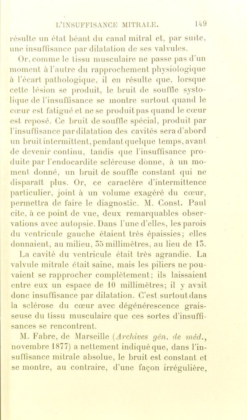 résulte un étal béant du canal mitral et. par suite, une insuriisance par dilatation de ses valvules. Or, comme le tissu musculaire ne passe pas d'un moment à l'autre du rapprochement physiologique à l'écart patliologique, il en résulte que, lorsque cette lésion se produit, le bruit de souffle systo- lique de l'insuffisance se montre surtout quand le cœur est fatigué et ne se produit pas quand le cœur est reposé. Ce bruit de souffle spécial, produit par l'insuffisance pardilalation des cavités sera d'abord im bruit intermittent, pendant quelque temps, avant de devenir continu, tandis que l'insuffisance pro- duite par l'endocardite sclércuse donne, à un mo- ment donné, un bruit de souffle constant qui ne disparaît plus. Or, ce caractère d'intermittence particulier, joint à un volume exagéré du cœur, permettra de faire le diagnostic. M. Const. Paul cite, à ce point de vue, deux remarquables obser- vations avec autopsie. Dans l'une d'elles, les parois du ventricule gauche étaient très épaissies; elles donnaient, au milieu, 55 millimètres, au lieu de 13. La cavité du ventricule était très agrandie. La valvule mitrale était saine, mais les piliers ne pou- vaient se rapprocher complètement; ils laissaient entre eux un espace de 10 millimètres; il y avait donc insuffisance par dilatation. C'est surtout dans la sclérose du cœur avec dégénérescence grais- seuse du tissu musculaire que ces sortes d'insuffi- sances se rencontrent. M. Fabre, de Marseille [Archives gén. de mécL, novembre 1877) a nettement indiqué que, dans l'in- suffisance mitrale absolue, le bruit est constant et se montre, au contraire, d'une façon irrégulière,