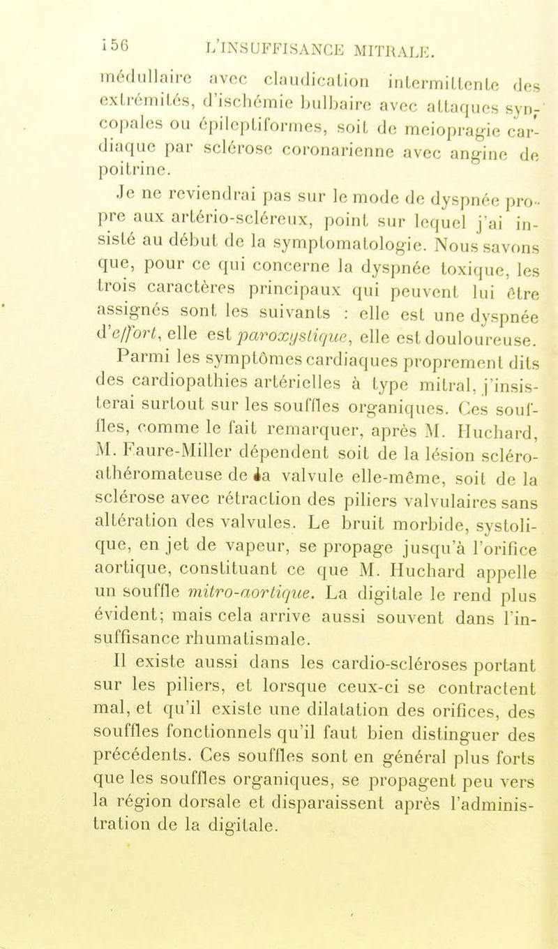 médullaire avec claudicalion intermillcnLe des extrémités, d'ischémie bulbaire avec attaques syn- copales ou épilcptiforrnes, soit de meiopragie car- diaque par sclérose coronarienne avec angine de poitrine. Je ne reviendrai pas sur le mode de dyspnée pro- pre aux artério-scléreux, point sur lequel j'ai in- sisté au début de la symptomatologie. Nous savons que, pour ce qui concerne la dyspnée toxique, les trois caractères principaux qui peuvent lui être assignés sont les suivants : elle est une dyspnée d'effort, elle est paroxijsiique, elle est douloureuse. Parmi les symptômes cardiaques proprement dits des cardiopathies artérielles à type mitral, j'insis- terai surtout sur les souffles organiques. Ces souf- fles, comme le fait remarquer, après M. Iluchard, M. Faure-Miller dépendent soit de la lésion scléro- athéromateuse de ia valvule elle-même, soit de la sclérose avec rétraction des piliers valvulaires sans altération des valvules. Le bruit morbide, systoli- que, en jet de vapeur, se propage jusqu'à l'orifice aortique, constituant ce que M. Huchard appelle un souffle mitro-aortique. La digitale le rend plus évident; mais cela arrive aussi souvent dans l'in- suffisance rhumatismale. Il existe aussi dans les cardio-scléroses portant sur les piliers, et lorsque ceux-ci se contractent mal, et qu'il existe une dilatation des orifices, des souffles fonctionnels qu'il faut bien distinguer des précédents. Ces souffles sont en général plus forts que les souffles organiques, se propagent peu vers la région dorsale et disparaissent après l'adminis- tration de la digitale.