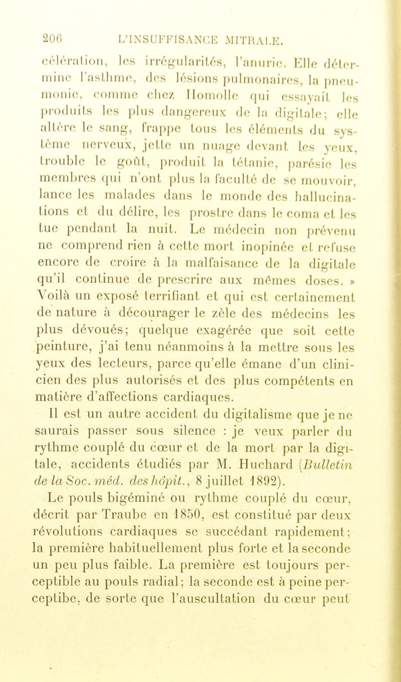 C('l('M-ali(>n, les irréyularil/'s, raiiurio. Elle délcr- niino rasLhmo, dos lésions pulmonaires, la pneu- monie, comme chez Ilomolle (jui essayait les pi'odiiils les i)lus dan^'-creux (h; la digitale; elle altère; le sang-, rra|)pe Ions les éléments du sys- tème nerveux, jette un nuage devant les yeux, trouble le goCit, produit la tétanie, parésie les membres qui n'ont plus la faculté de se mouvoir, lance les malades dans le monde des hallucina- tions et du délire, les prostré dans le coma et les tue pendant la nuit. Le médecin non prévenu ne comprend rien à celte mort inopinée et refuse encore de croire à la malfaisancc de la digitale qu'il continue de prescrire aux mêmes doses. » Voilà un exposé terrifiant et qui est certainement de nature à décourager le zèle des médecins les plus dévoués; quelque exagérée que soit cette peinture, j'ai tenu néanmoins à la mettre sous les yeux des lecteurs, parce qu'elle émane d'un clini- cien des plus autorisés et des plus compétents en matière d'affections cardiaques. Il est un autre accident du digitalisme que je ne saurais passer sous silence : je veux parler du rythme couplé du cœur et de la mort par la digi- tale, accidents étudiés par M. Huchard [Bulletin de la Soc. onéd. desliôpit., 8 juillet 1892). Le pouls bigéminé ou rythme couplé du cœur, décrit par Traube en 1850, est constitué par deux révolutions cardiaques se succédant rapidement; la première habituellement plus forte et la seconde un peu plus faible. La première est toujours per- ceptible au pouls radial ; la seconde est à peine per- ceptibe. de sorte que l'auscultation du cœur peut