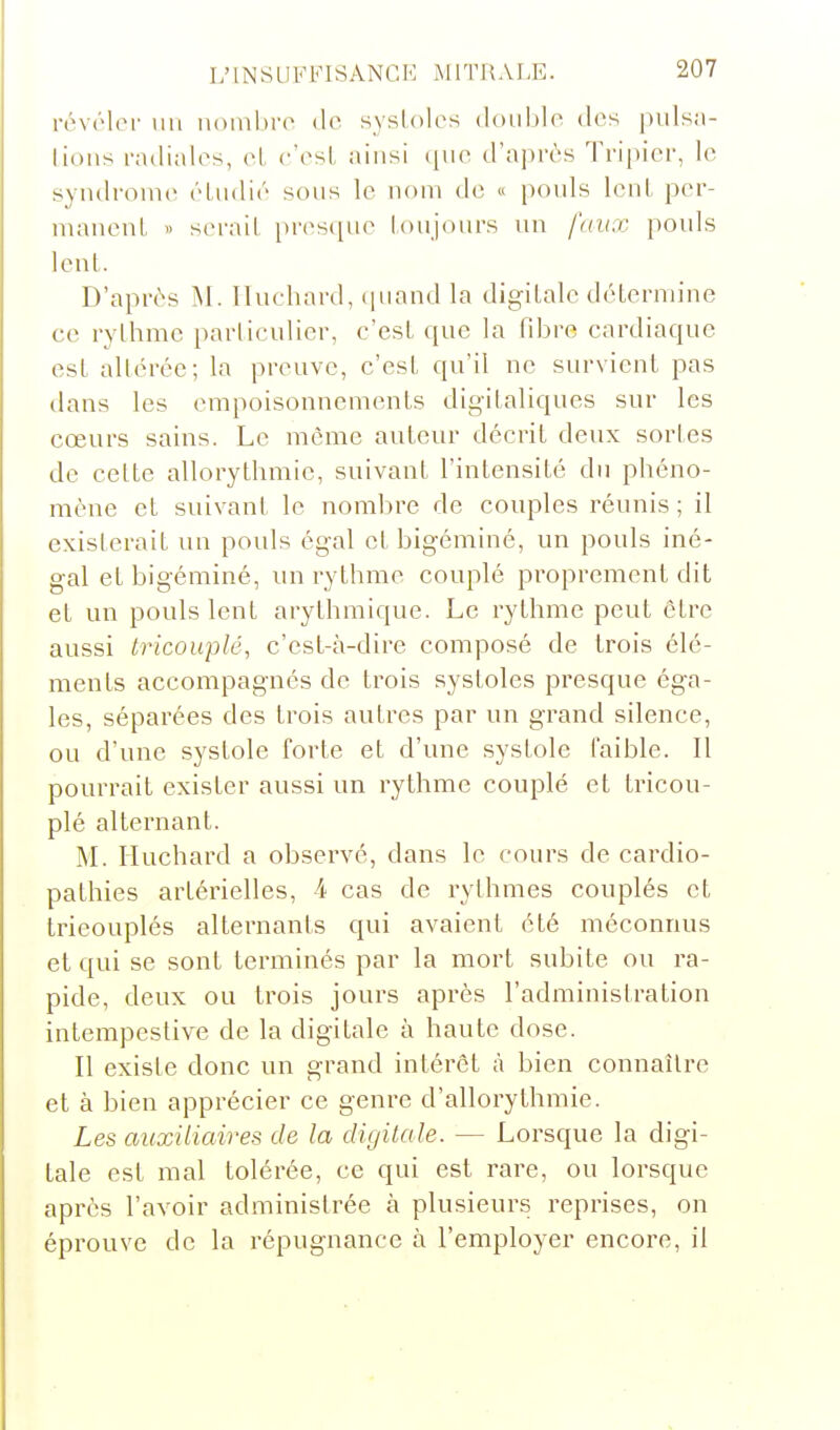 révéler un noinhro de systoles double des puls;i- lions radiales, el e'esl- ainsi ([iie d'ajirùs Tripier, le syndrome éludié sous le nom de « pouls lenl pcr- niauenL » serait pr(^s([ue toujours un faux pouls lent. D'après M. Iluchard, (|uand la digitale déternu'ne ce rythme particulier, c'est que la fibi-e cardiaque est altérée; la preuve, c'est qu'il ne survient pas dans les empoisonnements digitaliques sur les cœurs sains. Le même auteur décrit deux sortes de cette allorythmie, suivant l'intensité du phéno- mène et suivant le nombre de couples réunis; il existerait un pouls égal et bigéminé, un pouls iné- gal et bigéminé, un rythme couplé proprement dit et un pouls lent arythmique. Le rythme peut être aussi tricouplé, c'est-à-dire composé de trois élé- ments accompagnés de trois systoles presque éga- les, séparées des trois autres par un grand silence, ou d'une systole forte et d'une systole faible. Il pourrait exister aussi un rythme couplé et tricou- plé alternant. M. Iluchard a observé, dans le cours de cardio- pathies artérielles, 4- cas de rythmes couplés et trieouplés alternants qui avaient été méconnus et qui se sont terminés par la mort subite ou ra- pide, deux ou trois jours après l'administration intempestive de la digitale à haute dose. Il existe donc un grand intérêt à bien connaître et à bien apprécier ce genre d'allorythmie. Les auxiliaires de la digitale. — Lorsque la digi- tale est mal tolérée, ce qui est rare, ou lorsque après l'avoir administrée à plusieurs reprises, on éprouve de la répugnance à l'employer encore, il