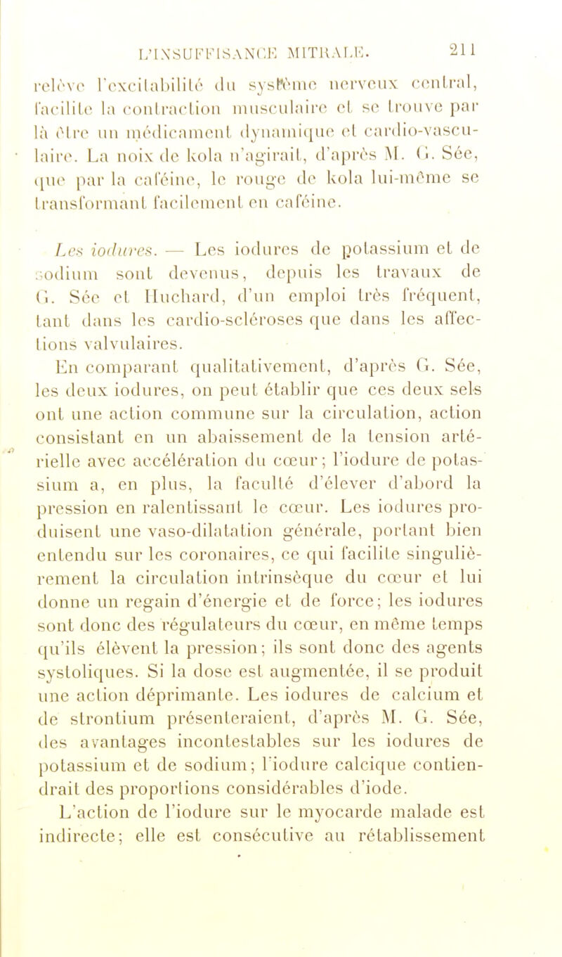 rclrve rexcilabililé du système nerveux central, racilile la conlracLion nmsculaire cl se Ironve par là (Mre un niédicamcnl dynamique el cardio-vascu- • laire. La noix de kola n'agiraiL, d'apn^'s M. (1. Sée, ([uo par la caféine, le rouge de kola lui-niOrae se Iransfornianl facilemenl en caféine. Les iodures. — Les iodures de potassium et de sodium sont devenus, depuis les travaux de Cl. Sée et liuchard, d'un emploi très fréquent, tant dans les cardio-scléroses que dans les affec- tions valvulaires. En comparant qualitativement, d'après G. Sée, les deux iodures, on peut établir que ces deux sels ont une action commune sur la circulation, action consistant en un abaissement de la tension arté- rielle avec accélération du cœur; l'iodure de potas- sium a, en plus, la faculté d'élever d'abord la pression en ralentissant le cœur. Les iodures pro- duisent une vaso-dilatation générale, portant bien entendu sur les coronaires, ce qui facilite singuliè- rement la circulation intrinsèque du cœur et lui donne un regain d'énergie et de force; les iodures sont donc des régulateurs du cœur, en même temps qu'ils élèvent la pression; ils sont donc des agents systoliques. Si la dose est augmentée, il se produit une action déprimante. Les iodures de calcium et de strontium présenteraient, d'après M. G. Sée, des avantages incontestables sur les iodures de potassium et de sodium; liodure calcique contien- drait des proportions considérables d'iode. L'action de l'iodure sur le myocarde malade est indirecte; elle est consécutive au rétablissement