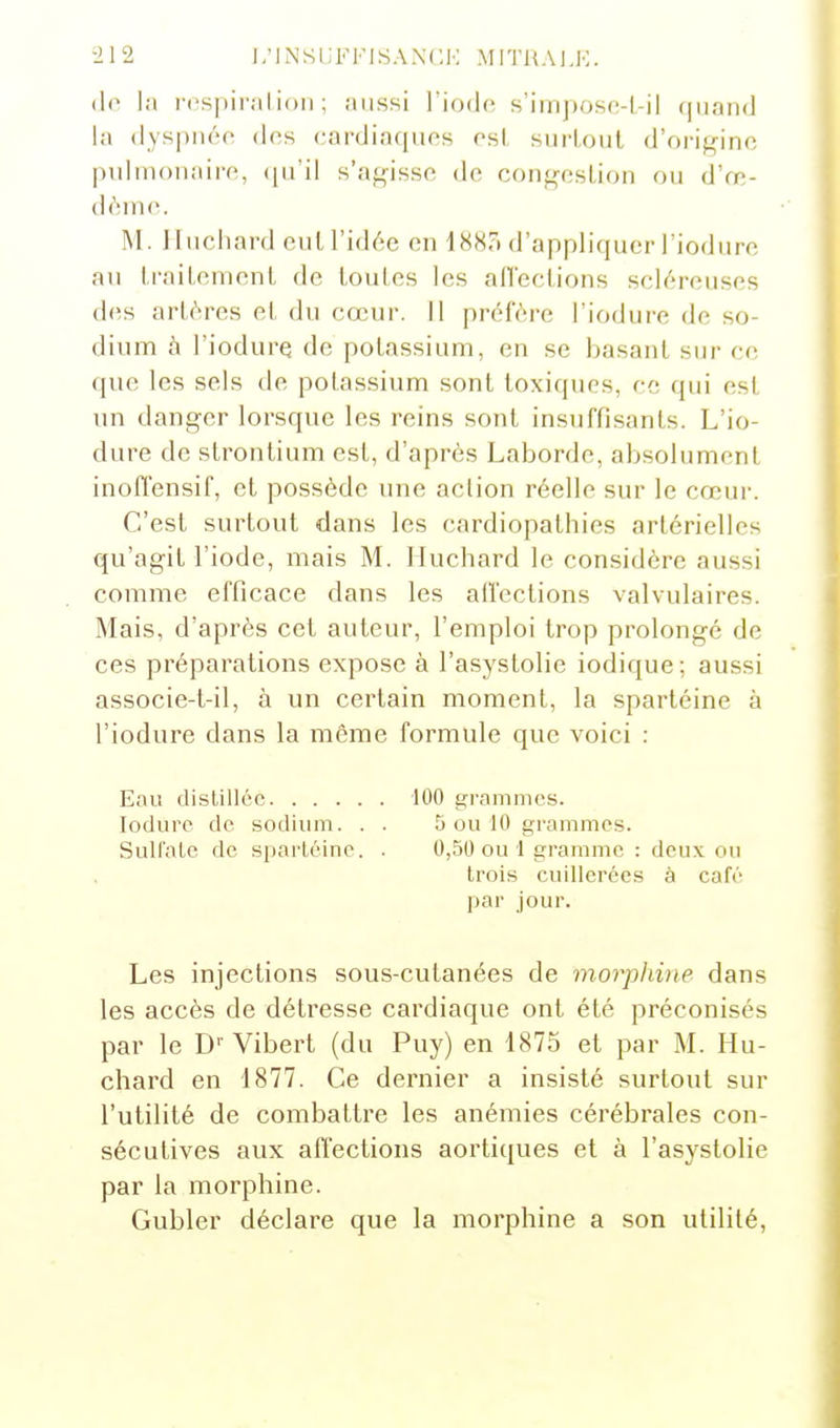 (1<^ la rcspiralioli ; aussi l'iode, s'impose-l-il quaiKl la dyspnée des cardiacpios esl surloiit d'origine pulmonaire, (pi'il s'a^^isse de conf^'-eslion ou d'œ- dèine. M. Ifuchard eut l'idée en 188o d'appliquer l'iodure au IraiLcment de louLes les an'eclions scléreuses des artères et du cœur. Il préfère l'iodure de so- dium h l'iodure de potassium, en se basant sur ce que les sels de potassium sont toxiques, ce qui est un danger lorsque les reins sont insuffisants. L'io- dure de strontium est, d'après Laborde, absolument inoffensif, et possède une action réelle sur le cœur. C'est surtout dans les cardiopathies artérielles qu'agit l'iode, mais M. Jluchard le considère aussi comme efficace dans les affections valvulaires. Mais, d'après cet auteur, l'emploi trop prolongé de ces préparations expose à l'asystolie iodique; aussi associe-t-il, à un certain moment, la spartéine à l'iodure dans la môme formule que voici : Eau distillée 100 grammes. lodure de sodium. . . 5 ou 10 grammes. SuU'ale de sparléine. . 0,50 ou 1 gramme : deux ou trois cuillerées à café par jour. Les injections sous-cutanées de morphine dans les accès de détresse cardiaque ont été préconisés par le D'' Vibert (du Puy) en 1875 et par M. Hu- chard en 1877. Ce dernier a insisté surtout sur l'utilité de combattre les anémies cérébrales con- sécutives aux affections aortiques et à l'asystolie par la morphine. Gubler déclare que la morphine a son utilité,