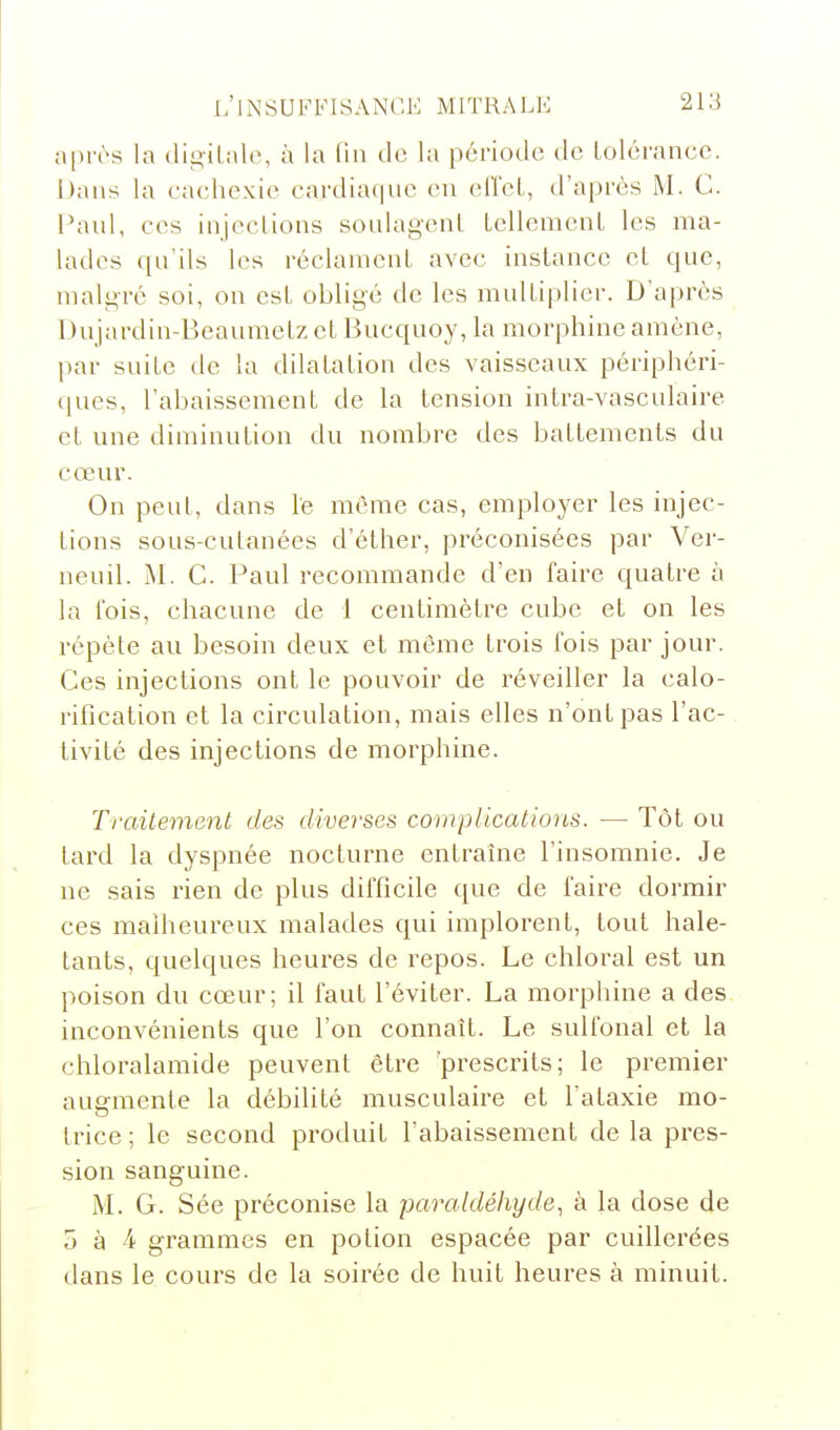 après la digilale, à la fin de la période de lolérance. Dans la cachexie cardiaque eu elï'eL, d'après M. C. Paul, ces injeclions soulageul LellemeuL les ma- lades qu'ils les réclauieuL avec iuslancc et que, malgré soi, on est obligé de les multiplier. D'après Dujardin-Beaumetz et Bucquoy, la morphine amène, par suite de la dilatation des vaisseaux périphéri- (lues, l'abaissement de la tension intra-vasculaire et une diminution du nombre des battements du cœur. On peut, dans lé même cas, employer les injec- tions sous-cutanées d'élher, préconisées par Ver- neuil. M. C. Paul recommande d'en faire quatre à la l'ois, chacune de 1 centimètre cube et on les répète au besoin deux et même trois fois par jour. Ces injections ont le pouvoir de réveiller la calo- rification et la circulation, mais elles n'ont pas l'ac- tivité des injections de morphine. Traitement des diverses complications. —• Tôt ou tard la dyspnée nocturne entrauie l'insomnie. Je ne sais rien de plus difficile que de faire dormir ces malheureux malades qui implorent, tout hale- tants, quelques heures de repos. Le chloral est un poison du cœur; il faut l'éviter. La morphine a des inconvénients que l'on connaît. Le sulfonal et la chloralamide peuvent être 'prescrits; le premier augmente la débilité musculaire et l'ataxie mo- trice ; le second produit l'abaissement de la pres- sion sanguine. M. G. Sée préconise la paraldéhyde., à la dose de 5 à 4 grammes en potion espacée par cuillerées dans le cours de la soirée de huit heures à minuit.