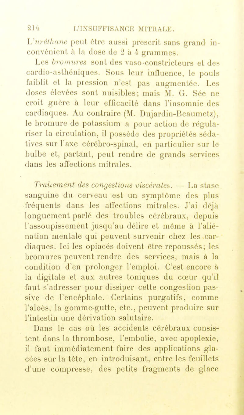 Lhcrét/iane peuL (''Lrc aussi prescrit sans grand in- convénient à la dose de 2 à 4 grammes. Les brumuves sont des vaso-constricteurs et des cardio-astliéniques. Sous leur influence, le pouls faiblit et la pression n'est pas augmentée. Les doses élevées sont nuisibles; mais M. G. Sée ne croit guère à leur efficacité dans l'insomnie des cardiaques. Au contraire (M. Dujardin-Heaumetz), le bromure de potassium a pour action de régula- riser la circulation, il possède des propriétés séda- tives sur l'axe cérébro-spinal, cri particulier sur le bulbe et, partant, peut rendre de grands services dans les affections mitrales. Traitement des congestions viscérales. — La stase sanguine du cerveau est un symptôme des plus fréquents dans les affections mitrales. J'ai déjà longuement parlé des troubles cérébraux, depuis l'assoupissement jusqu'au délire et même à l'alié- nation mentale qui peuvent survenir chez les car- diaques. Ici les opiacés doivent être repoussés; les bromui^es peuvent rendre des services, mais à la condition d'en prolonger l'emploi. C'est encore à la digitale et aux autres toniques du cœur qu'il faut s'adresser pour dissiper cette congestion pas- sive de l'encéphale. Certains purgatifs, comme l'aloès, la gomme-gutte, etc., peuvent produire sur l'intestin une dérivation salutaire. Dans le cas où les accidents cérébraux consis- tent dans la thrombose, l'embolie, avec apoplexie, il faut immédiatement faire des applications gla- cées sur la tête, en introduisant, entre les feuillets d'une compresse, des petits fragments de glace