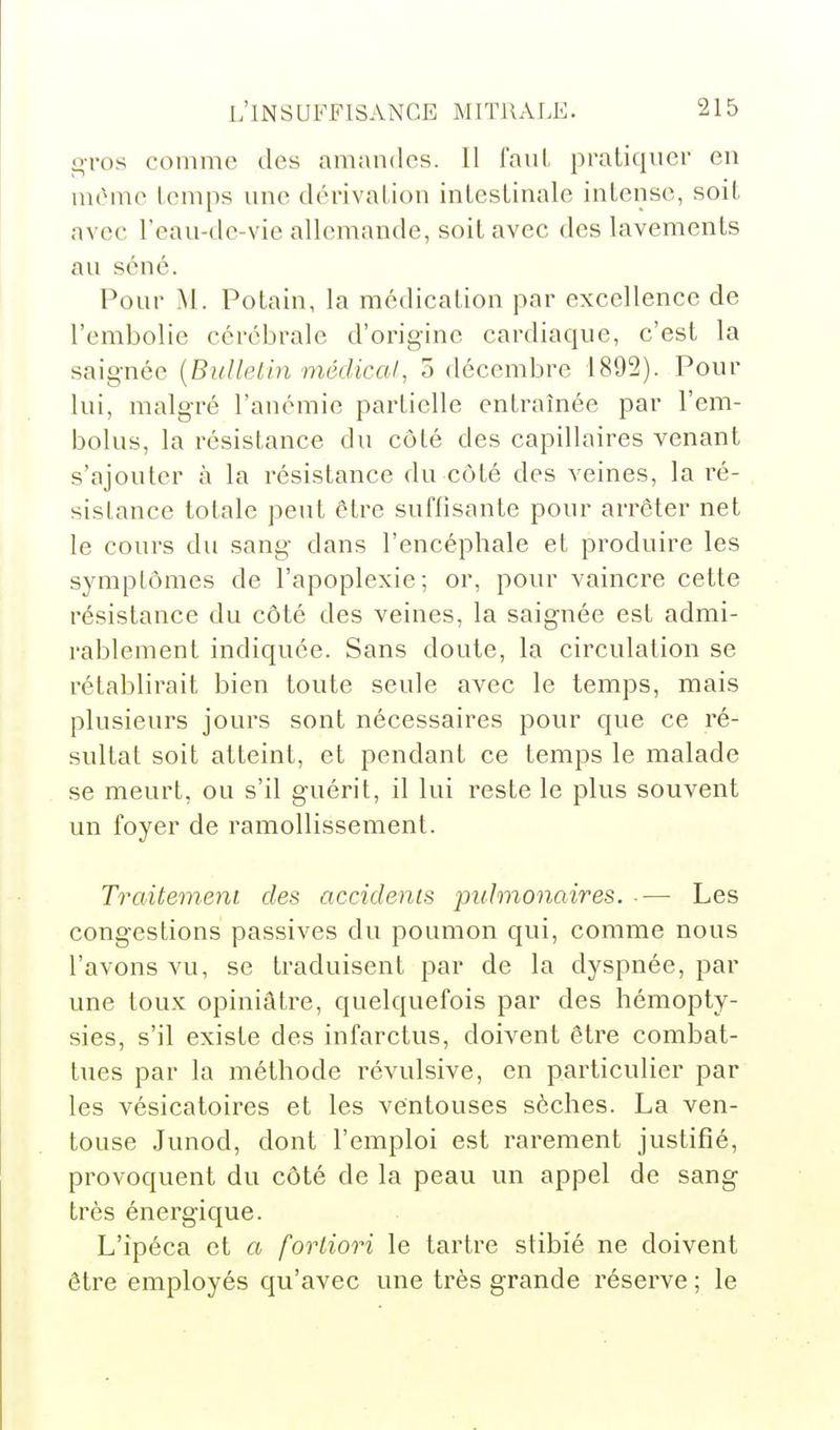 o-ros comme des amandes. Il faut pratiquer en mônie temps une dérivation intestinale intense, soit avec l'eau-de-vie allemande, soit avec des lavements au séné. Pour M. Potain, la médication par excellence de l'embolie cérébrale d'origine cardiaque, c'est la saignée {Bulletin médical, o décembre 1892). Pour lui, malgré l'anémie partielle entraînée par l'em- bolus, la résistance du côté des capillaires venant s'ajouter à la résistance du côté des veines, la i^é- sislance totale peut être suffisante pour arrêter net le cours du sang- dans l'encéphale et produire les symptômes de l'apoplexie; or, pour vaincre cette résistance du côté des veines, la saignée est admi- rablement indiquée. Sans doute, la circulation se rétablirait bien toute seule avec le temps, mais plusieurs jours sont nécessaires pour que ce ré- sultat soit atteint, et pendant ce temps le malade se meurt, ou s'il guérit, il lui reste le plus souvent un foyer de ramollissement. Traitement des accidents pulmonaires. -— Les congestions passives du poumon qui, comme nous l'avons vu, se traduisent par de la dyspnée, par une toux opiniâtre, quelquefois par des hémopty- sies, s'il existe des infarctus, doivent être combat- tues par la méthode révulsive, en particulier par les vésicatoires et les ventouses sèches. La ven- touse Junod, dont l'emploi est rarement justifié, provoquent du côté de la peau un appel de sang très énergique. L'ipéca et a fortiori le tartre stibié ne doivent être employés qu'avec une très grande réserve ; le