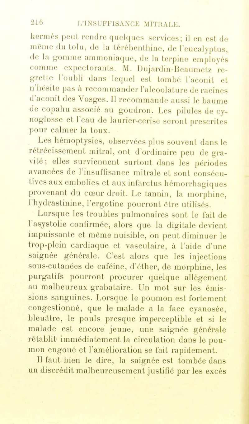 21(3 i;iNSlJFI-|SAi\f:K MITHALH. koniirs roiidrc (|ii('l(ju(;s sfirvices; il on est de, inôiiie (lu Loin, de la lérébenlliinc, de l'eucalyplus, de la f^oiiiiiic ammoniaque, de la lerpine employés comm(! expecloranLs. M. JJujardin-Beaumelz rc- <^vMc l'oubli dans lequel esl tombé l'aconit et n'bésite pas à recommander l'alcoolatiire de racines d'aconit des Vosges. Il recommande aussi le baume de co|)ahu associé au goudron. Les pilules de cy- noglosse et l'eau de laurier-cerise seront prescrites pour calmer la toux. Les hémoptysies, observées plus souvent dans le rétrécissement mitral, ont d'ordinaire peu de gra- vité; elles surviennent surtout dans les périodes avancées de l'insuffisance mitrale et sont consécu- tives aux embolies et aux infarctus hémorrhagiques provenant du cœur droit. Le tannin, la morphine, rhydrastinine, l'ergotine pourront être utilisés. Lorsque les troubles pulmonaires sont le fait de l'asystolie confirmée, alors que la digitale devient impuissante et même nuisible, on peut diminuer le trop-plein cardiaque et vasculaire, à l'aide d'une saignée générale. C'est alors que les injections sous-cutanées de caféine, d'éther, de morphine, les purgatifs pourront procurer quelque allégement au malheureux grabataire. Un mot sur les émis- sions sanguines. Lorsque le poumon est fortement congestionné, que le malade a la face cyanosée, bleuâtre, le pouls presque imperceptible et si le malade est encore jeune, une saignée générale rétablit immédiatement la circulation dans le pou- mon engoué et l'amélioration se fait rapidement. Il faut bien le dire, la saignée est tombée dans un discrédit malheureusement justifié par les excès