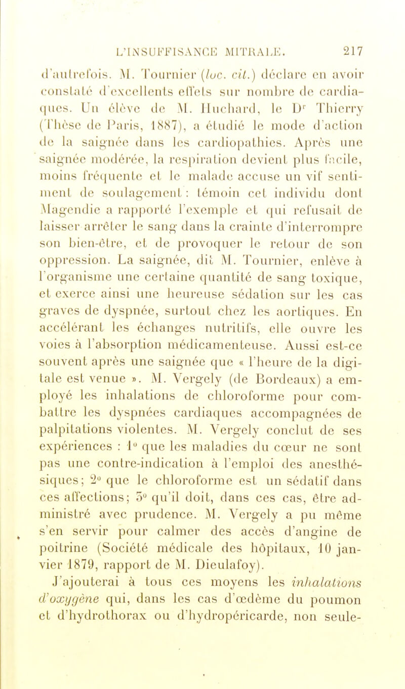 d'aulrerois. M. 'roLirnicr {lue. cil.) déclare en avoir consLaLé trexccllenls elTeLs sur nombre de cardia- ques. Uu élève de M. Iluchard, le D'' Thierry ( Thèse de Paris, 1887), a étudié le mode d'acLion de la saignée dans les cardiopathies. Après une saignée modérée, la respiration devient plus facile, moins fréquente et le malade accuse un vif senti- ment de soulagement : témoin cet individu dont Magendie a rapporté l'exemple et qui refusait de laisser arrêter le sang- dans la crainte d'interrompre son bien-être, et de provoquer le retour de son oppression. La saignée, dit M. Tournier, enlève à l'organisme une certaine quantité de sang toxique, et exerce ainsi une heureuse sédation sur les cas graves de dyspnée, surtout chez les aortiques. En accélérant les échanges nutritifs, elle ouvre les voies à l'absorption médicamenteuse. Aussi est-ce souvent après une saignée que « l'heure de la digi- tale est venue î. M. Vergely (de Bordeaux) a em- ployé les inhalations de chloroforme pour com- battre les dyspnées cardiaques accompagnées de palpitations violentes. M. Vergely conclut de ses expériences : 1 que les maladies du cœur ne sont pas une contre-indication à l'emploi des anesthé- siques; 2 que le chloroforme est un sédatif dans ces affections; 5 qu'il doit, dans ces cas, être ad- ministré avec prudence. M. Vergely a pu même s'en servir pour calmer des accès d'angine de poitrine (Société médicale des hôpitaux, 10 jan- vier 1879, rapport de M. Dieulafoy). J'ajouterai à tous ces moyens les inhalations d'oxygène qui, dans les cas d'œdème du poumon et d'hydrothorax ou d'hydropéricarde, non seule-