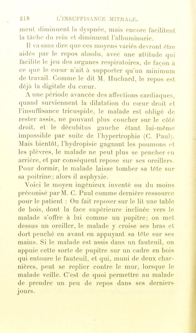 niciiL (liiuiiuieiiL l;j <lys])n(';(!, mais oncoi'c; Cacililniii lîi l,i\cli(> (lu rein oL dimiiiuenL l'alhiiininiirio. 1! va sans (iii(^ (|ii(î ces moyens variés devront (Hrc aidés par le repos absolu, avec une alliUide qui lacilile le jeu dos or^^anes respiratoires, de façon à ce que le c(eur n'ait à supporter qu'un minimum de travail. Comme le dit M. Iluchard, le rej)os est déjà la digitale du cœur. A une période avancée des affections cardiaques, quand surviennent la dilatation du cœur droit et l'insuffisance tricuspide, le malade est obligé de rester assis, ne pouvant plus coucher sur le côté droit, et le décubitus gauche étant lui-mémo impossible par suite de l'hypertrophie (C. Paul). Mais bientôt, l'hydropisie gagnant les poumons et les plèvres, le malade ne peut plus se pencher en arrière, et par conséquent repose sur ses oreillers. Pour dormir, le malade laisse tomber sa tête sur sa poitrine; alors il asphyxie. Voici le moyen ingénieux inventé ou du moins préconisé par M. C. Paul comme dernière ressource pour le patient : On fait reposer sur le lit une table de bois, dont la face supérieure inclinée A'ers le malade s'offre à lui comme un pupitre; on met dessus un oreiller, le malade y croise ses bras et dort penché en avant en appuyant sa tête sur ses mains. Si le malade est assis dans un fauteuil, on appuie cette sorte de pupitre sur un cadre en bois qui entoure le fauteuil, et qui, muni de deux char- nières, peut se replier contre le mur, lorsque le malade veille. C'est de quoi permettre au malade de prendre un peu de repos dans ses derniers jours.