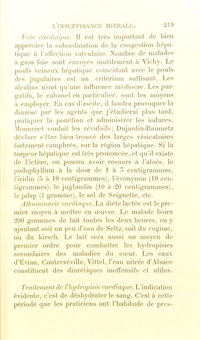 Foie cardiaiine. Il est, très imporlanl de bien appréci(M- la siibordiiiaUoii de la congcsLion hépa- litiue à ralTeelion valvulairc. Nombre de malades à gros foie sont envoyés innLilemenl à Vichy. Le pouls veineux hépatique coïncidant avec le pouls des jugulaires est nn critérium suffisant. Les alcalins n'ont qu'une infinence médiocre. Les pur- gatifs, le calomel en particulier, sont les moyens à employer. En cas d'ascite, il faudra provoquer la diurèse par les agents que j'étudierai plus tard, pratiquer la ponction et administrer les iodures. Monnerct voulait les révulsifs; Dujardin-Baumetz déclare s'être bien trouvé des larges vésica.toires fortement camphrés, sur la région hépatique. Si la torpeur hépatique est très prononcée, et qu'il existe de l'ictère, on pourra avoir recours à l'aloès, le podophylluin à la dose de l à T) centigrammes, l'iridin (5 à 10 centigrammes), l'évonymin (10 cen- tigrammes), le juglandin (10 à 20 centigrammes), le jalap (I gramme), le sel de Seignette, etc. Albuminurie cardiaque. La diète lactée est le pre- mier moyen à mettre en œuvre. Le malade boira 200 grammes de lait toutes les deux heures, en y ajoutant soit un peu d'eau de Seltz, soit du cognac, ou du kirsch. Le lait sera aussi un moyen de premier ordre pour combattre les hydropisies secondaires des maladies du cœur. Les eaux d'Évian, Contrexéville, Vittel, l'eau nitrée d'Alsace constituent des diurétiques inoffensifs ' et utiles. Traitement de l'Iiydropisie cardiaque. L'indication évidente, c'est de déshydrater le sang. C'est à cette période que les praticiens ont' l'habitude de près-