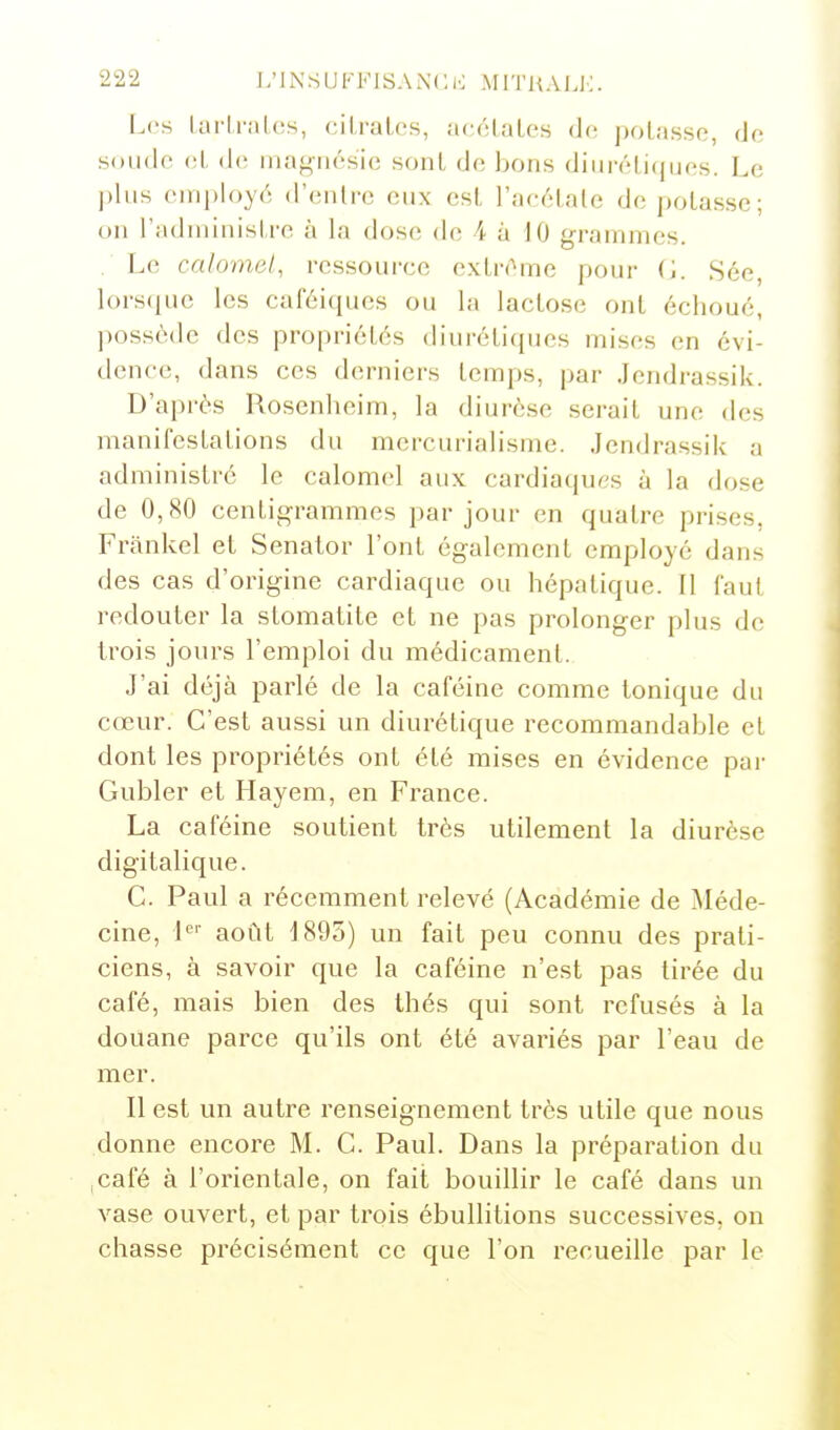 Loi Lurlral(î.s, cilraLcs, accLaLos do potasse, de soude cl, de magnésie sont de bons dini'étiques. Le plus employé d'entre eux est l'acétate dépotasse; on l'administre à la dose de A à iO grammes. L(; calomet, ressource extrême pour (',. Sée, lorscjuc les caféi(pies ou la lactose ont échoue, ])osséde des propriétés diuréticpies mises en évi- dence, dans ces derniers temps, par .lendrassik. D'après Rosenheirn, la diurèse serait une des manifestations du mercurialisme. .lendrassik a administré le calomel aux cardiaques à la dose de 0,80 centigrammes par jour en quatre prises, Frankel et Senator l'ont également employé dans des cas d'origine cardiaque ou hépatique. Il faut redouter la stomatite et ne pas prolonger plus de trois jours l'emploi du médicament. J'ai déjà parlé de la caféine comme tonique du cœur. C'est aussi un diurétique recommandable et dont les propriétés ont été mises en évidence par Gubler et Hayem, en France. La caféine soutient très utilement la diurèse digitalique. G. Paul a récemment relevé (Académie de Méde- cine, i^' août J895) un fait peu connu des prati- ciens, à savoir que la caféine n'est pas tirée du café, mais bien des thés qui sont refusés à la douane parce qu'ils ont été avariés par l'eau de mer. Il est un autre renseignement très utile que nous donne encore M. G. Paul. Dans la préparation du iCafé à l'orientale, on fait bouillir le café dans un vase ouvert, et par trois ébullitions successives, on chasse précisément ce que l'on recueille par le