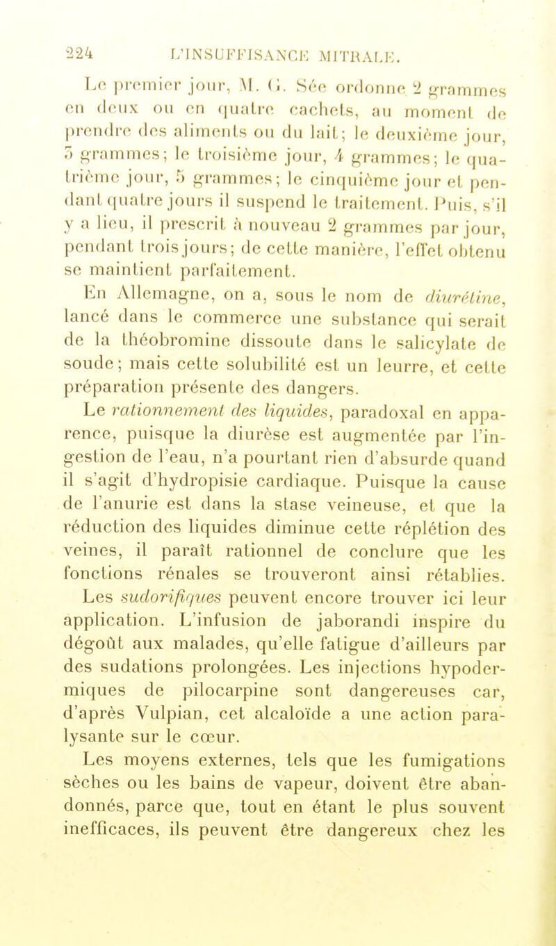 Lo j)remicr jour, M. (;. Séc ordonne ^> grammes en deux ou en quatre eachels, au mornenl de prendre des aliments ou du lait; le deuxième jour, 5 grammes; le troisième jour, A grammes; le qua- trième jour, 5 grammes; le cinquième jour et pen- dant quatre jours il suspend le traitement. I»uis, s'il y a lieu, il prescrit à nouveau 2 grammes par jour, pendant troisjours; de cette manière, l'effet obtenu se maintient parfaitement. En Allemagne, on a, sous le nom de diurétine, lancé dans le commerce une substance qui serait de la théobrominc dissoute dans le salicylate de soude; mais cette solubilité est un leurre, et cette préparation présente des dangers. Le rationnement des liquides, paradoxal en appa- rence, puisque la diurèse est augmentée par l'in- gestion de l'eau, n'a pourtant rien d'absurde quand il s'agit d'hydropisie cardiaque. Puisque la cause de l'anurie est dans la stase veineuse, et que la réduction des liquides diminue cette réplétion des veines, il paraît rationnel de conclure que les fonctions rénales se trouveront ainsi rétablies. Les sudorifiqves peuvent encore trouver ici leur application. L'infusion de jaborandi inspire du dégoût aux malades, qu'elle fatigue d'ailleurs par des sudations prolongées. Les injections hypoder- miques de pilocarpine sont dangereuses car, d'après Vulpian, cet alcaloïde a une action para- lysante sur le cœur. Les moyens externes, tels que les fumigations sèches ou les bains de vapeur, doivent être aban- donnés, parce que, tout en étant le plus souvent inefficaces, ils peuvent être dangereux chez les
