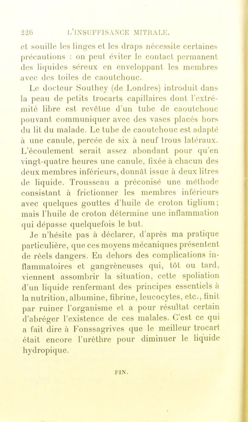 cL souille les linges cl les draps néccssilc certaines précautions : on peut éviter le contact permanent (les liquides séreux en enveloppant les membres avec des toiles de caoutchouc. Le docteur Southcy (de Londres) introduit dans la peau de petits trocarts capillaires dont Tcxtré- mité libre est rcvôlue d'un tube de caoutchouc pouvant communiquer avec des vases placés hors (lu lit du malade. Le tube de caoutchouc est adapté à une canule, percée de six à neuf trous latéraux. L'écoulement serait assez abondant pour qu'en vingt-quatre heures une canule, fixée à chacun des deux membres inférieurs, donnât issue à deux Hlres de liquide. Trousseau a préconisé une méthode consistant à frictionner les membres inférieurs avec quelques gouttes d'huile de croton liglium; mais l'huile de croton détermine une inflammation qui dépasse quelquefois le but. Je n'hésite pas à déclarer, d'après ma pratique particulière, que ces moyens mécaniques présentent de réels dangers. En dehors des complications in- flammatoires et gangrèneuses qui, tôt ou tard, viennent assombrir la situation, cette spoliation d'un liquide renfermant des principes essentiels à la nutrition, albumine, fibrine, leucocytes, etc., finit par ruiner l'organisme et a pour résultat certain d'abréger l'existence de ces malales. C'est ce qui a fait dire à Fonssagrives que le meilleur Irocart était encore l'urèthre pour diminuer le liquide hydropique. FIN.