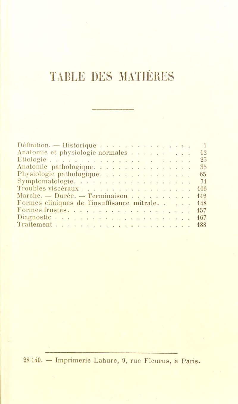 TABLE DES MATIÈRES Définition. — Historique i . 1 Anatomie et physiologie normales 12 Étiologie '25 Anatomie pathologique 35 Physiologie pathologique 65 Symptomatologie 71 Troubles viscéraux 106 Marche. — Durée. — Terminaison Ii2 Formes cliniques de l'insuffisance mitrale 148 Formes frustes 157 Diagnostic 167 Traitement 188 28 140. — Imprimerie Lahurc, 9, rue Fleuras, à Paris.