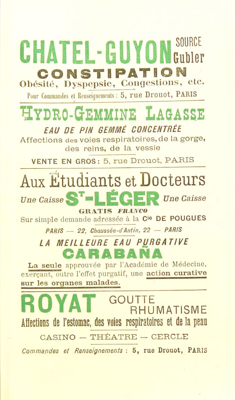 CHATEL-GUYONS CONSTIPATIO Obésité, Dyspepsie, Congestions, etc. Pour Commandes et Rciiseigiicmciils : 5, rue Drouot, PARIS Hydro-Gemmine Lagas&e EAU DE PIN GEMMÉ CONCENTRÉE Affections des voies respiratoires,de la gorge, des reins, de la vessie VENTE EN GROS: 5, rue Drouot, PARIS Aux Etudiants et Docteurs Une Caisse SLÉGER ^^^^^^ GRATIS FRANCrO Sur simple demande adressée à la C'« DE POUGUES PAfi/S — 22, Chaussée-d'Antin, 22 — PAR/S LA MEILLEURE EAU PURGATIVE CARABANA La seule approuvée par l'Académie de Médecine, exerçant, outre l'effet purgatif, une action curative sur les organes malades. RflYAT GOUTTE nu IH I RHUMATISME AHeclions de restoiac, des voies respiratoires et de la peau CASINO — THÉÂTRE — CERCLE Commandes et Renseignements : 5, rue Drouot, PARIS