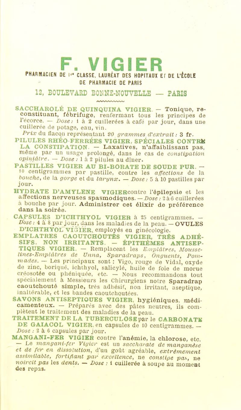 F. VICIER PHARMACIEN DE I CLASSE, LAURÉAT DES HOPITAUX ET DE L'ÉCOLE DE PHARMACIE DE PARIS 12, BOULEVARD B015NE-NOUVELLE — PARIS SACCHAROLÉ DE QUINQUINA VIGIER. — Tonique, re- constituant, fébrifuge, renfermant tous les principes de l'écorce. — Dose.- 1 à 2 cuillerées à café par jour, dans une cuillerée de potage, eau, vin. Pfix du flacon représentant 20 grammes d'extrait : 3 fr. PILULES RHÉO FERRÉES VIGIER, SPÉCIALES CONTRK LA CONSTIPATION. — Laxatives, n'affaiblissant pas, même par un usage prolongé, dans le cas de constipation opiniâtre. — Dose ; 1 à 2 pilules au dîner. PASTILLES VIGIER AU BI-BORATE DE SOUDE PUR. - 10 centigrammes par pastille, contre les afTections de la bouche, de la gorge et du larynx. — Dose.- 5 à 10 pastilles par jour. HYDRATE D'AMYLENE VIGIERcontre l'épilepsie et les affections nerveuses spasmodiques. — Dose .• 2 à G cuillerées à bouche par jour. Administrer cet élixir de préférence dans la soirée. CAPSULES D'ICHTHYOL VIGIER à 25 centigrammes. - Dose : 4 a 8 par jour, dans les maladies de la peau. — OVULES D'ICHTHYOLvîàiÉR, employés en ginécologie. EMPLATRES CAOUTCHOUTÉS VIGIER, TRÈS ADHÉ- SIFS, NON IRRITANTS. — ÊPITHÈMES ANTISEP- TIQUES VIGIER. — Remplacent les Emplâtres, Mousse- lines-Emplâtres de Unna, Sparadraps, O^igiients, Pom- mades. — Les principaux sont : Vigo, rouge de Vidal, oxyde de zinc, borique, ichthyol, salicylé, huile de foie de morue créosotée ou phéniquée, etc. — Nous recommandons tout spécialement à Messieurs les Chirurgiens notre Sparadrap caoutchouté simple, très adhésif, non irritant, aseptique, inaltérable, et les bandes caoutchoutées. SAVONS ANTISEPTIQUES VIGIER, hygiéniques, médi- camenteux. — Préparés avec des pâtes neutres, ils com- plètent le traitement des maladies de la peau. TRAITEMENT DE LA TUBERCULOSE par le CARBON ATK DE GAIACOL VIGIER, en capsules de 10 centigrammes. — Dose .- 2 à 6 capsules par jour. MANGANI-FER VIGIER contre l'anémie, la chlorose, etc. — Le mangani-fcr Vigiar est un saccharate de manganèse et de Ter en dissolution, d'un goilt agréable, extrêmement assimilable, fortifiant par excellence, ne constipe pa.--, ne noircit pas les dents. — Dose : 1 cuillerée à soupe au moment des repas.