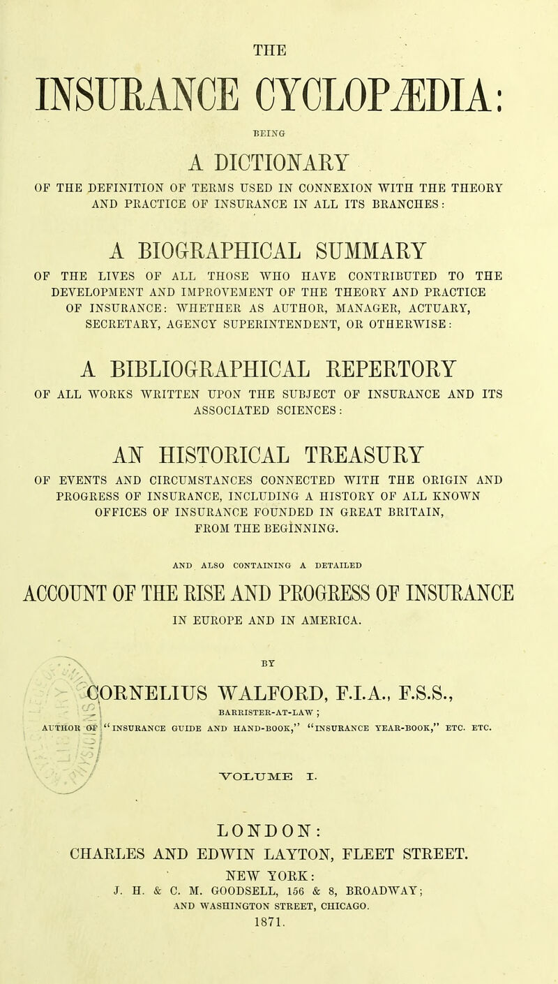 THE INSURANCE CYCLOPAEDIA: BEING A DICTIONARY OF THE DEFINITION OF TEEMS USED IN CONNEXION WITH THE THEORY AND PEACTICE OF INSURANCE IN ALL ITS BRANCHES : A BIOGIRAPHICAL SUMMARY OF THE LIVES OF ALL THOSE WHO HAVE CONTRIBUTED TO THE DEVELOPMENT AND IMPROVEMENT OF THE THEORY AND PRACTICE OF INSURANCE: WHETHER AS AUTHOR, MANAGER, ACTUARY, SECRETARY, AGENCY SUPERINTENDENT, OR OTHERWISE: A BIBLIOGRAPHICAL REPERTORY OF ALL WORKS WRITTEN UPON THE SUBJECT OF INSURANCE AND ITS ASSOCIATED SCIENCES: AT^ HISTORICAL TREASURY OF EVENTS AND CIRCUMSTANCES CONNECTED WITH THE ORIGIN AND PROGRESS OF INSURANCE, INCLUDING A HISTORY OF ALL KNOWN OFFICES OF INSURANCE FOUNDED IN GREAT BRITAIN, FROM THE BEGINNING. AND ALSO CONTAINING A DETAILED ACCOUNT OF THE EISE AND PEOGEESS OF INSUEANCE IN EUROPE AND IN AMERICA. ~>\ BY ^lORNELIUS WALFORD, F.LA., F.S.S., 1 BARRISTEB-AT-LAW ; AUTHOK OF insurance GUIDE AND HAND-BOOK, INSURANCE YEAR-BOOK, ETC. ETC. \^OX.TJME I. LONDON: CHARLES AND EDWIN LAYTON, FLEET STEEET. NEW TORK: J. H. & C. M. GOODSELL, 166 & 8, BROADWAY; AND WASHINGTON STREET, CHICAGO. 1871.