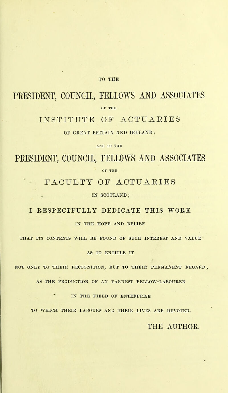 TO THE PEESIDENT, COUNCIL, FELLOWS AND ASSOCIATES OF THE INSTITUTE OF ACTUAEIES OF GREAT BRITAIN AND IRELAND; AND TO THE PEESIDENT, COUNCIL, EELLOWS AND ASSOCIATES OF THE FACULTY OF ACTUAEIES IN SCOTLAND J I RESPECTFULLY DEDICATE THIS WORK IN THE HOPE AND BELIEF THAT ITS CONTENTS WILL BE FOUND OF SUCH INTEREST AND VALUE AS TO ENTITLE IT NOT ONLY TO THEIK RECOGNITION, BUT TO THEIR PERMANENT REGARD, AS THE PRODUCTION OF AN EARNEST FELLOW-LABOURER IN THE FIELD OF ENTERPRISE TO WHICH THEIR LABOURS AND THEIR LIVES ARE DEVOTED. THE ATJTHOE.